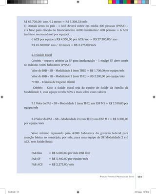 141Atenção Primária e Promoção da Saúde
R$ 63.700,00/ ano /12 meses = R$ 5.308,33/mês
b) Demais áreas do país - 1 ACS deverá cobrir em média 400 pessoas (PNAB) –
é a base para cálculo do financiamento 4.000 habitantes/ 400 pessoas = 6 ACS
(mínimo recomendável por equipe)
6 ACS por equipe x R$ 4.550,00 por ACS/ano = R$ 27.300,00/ ano
R$ 45.500,00/ ano / 12 meses = R$ 2.275,00/mês
2.3 Saúde Bucal
Critério – segue o critério da SF para implantação – 1 equipe SF deve cobrir
no máximo 4.000 habitantes (PNAB)
Valor do PAB – SB – Modalidade 1 (sem THD) = R$ 1.700,00 por equipe/mês
Valor do PAB – SB – Modalidade 2 (com THD) = R$ 2.200,00 por equipe/mês
*THD – Técnico de Higiene Dental
Critério – Caso a Saúde Bucal seja da equipe de Saúde da Família da
Modalidade 1, essa equipe recebe 50% a mais sobre esses valores
3.1 Valor do PAB – SB – Modalidade 1 (sem THD) nas ESF M1 = R$ 2.550,00 por
equipe/mês
3.2 Valor do PAB – SB – Modalidade 2 (com THD) nas ESF M1 = R$ 3.300,00
por equipe/mês
Valor mínimo repassado para 4.000 habitantes do governo federal para
atenção básica ao município, por mês, para uma equipe de SF Modalidade 2 e 6
ACS, sem Saúde Bucal:
PAB fixo	 = R$ 5.000,00 por mês PAB Fixo
PAB SF 	 = R$ 5.400,00 por equipe/mês
PAB ACS 	 = R$ 2.275,00/mês
livro8.indd 141 2/21/aaaa 10:18:02
 