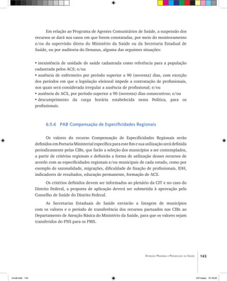 143Atenção Primária e Promoção da Saúde
Em relação ao Programa de Agentes Comunitários de Saúde, a suspensão dos
recursos se dará nos casos em que forem constatadas, por meio do monitoramento
e/ou da supervisão direta do Ministério da Saúde ou da Secretaria Estadual de
Saúde, ou por auditoria do Denasus, alguma das seguintes situações:
•	inexistência de unidade de saúde cadastrada como referência para a população
cadastrada pelos ACS; e/ou
•	ausência de enfermeiro por período superior a 90 (noventa) dias, com exceção
dos períodos em que a legislação eleitoral impede a contratação de profissionais,
nos quais será considerada irregular a ausência de profissional; e/ou
•	ausência de ACS, por período superior a 90 (noventa) dias consecutivos; e/ou
•	descumprimento da carga horária estabelecida nesta Política, para os
profissionais.
6.5.6 PAB Compensação de Especificidades Regionais
Os valores do recurso Compensação de Especificidades Regionais serão
definidos em Portaria Ministerial específica para este fim e sua utilização será definida
periodicamente pelas CIBs, que farão a seleção dos municípios a ser contemplados,
a partir de critérios regionais e definirão a forma de utilização desses recursos de
acordo com as especificidades regionais e/ou municipais de cada estado, como por
exemplo de sazonalidade, migrações, dificuldade de fixação de profissionais, IDH,
indicadores de resultados, educação permanente, formação de ACS.
Os critérios definidos devem ser informados ao plenário da CIT e no caso do
Distrito Federal, a proposta de aplicação deverá ser submetida à aprovação pelo
Conselho de Saúde do Distrito Federal.
As Secretarias Estaduais de Saúde enviarão a listagem de municípios
com os valores e o período de transferência dos recursos pactuados nas CIBs ao
Departamento de Atenção Básica do Ministério da Saúde, para que os valores sejam
transferidos do FNS para os FMS.
livro8.indd 143 2/21/aaaa 10:18:02
 