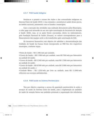144 Coleção CONASS | Progestores ������� ����������� ���������� ���| Para Entender a Gestão do SUS
6.5.7 PAB Saúde Indígena
Destina-se a garantir o acesso dos índios e das comunidades indígenas ao
Sistema Único de Saúde (SUS) e visa estimular a assistência à saúde desses povos,
no âmbito nacional, juntamente com os Estados e municípios.
Caso a execução das atividades seja realizada diretamente pelos Municípios,
o valor pago será acrescido ao seu teto após autorização da Secretaria de Atenção
à Saúde (SAS), mas, se as ações forem executadas, direta ou indiretamente,
pela Fundação Nacional de Saúde (Funasa), os valores correspondentes para o
financiamento das equipes serão a ela transferidos após autorização da SAS.
Os incentivos financeiros com objetivo de subsidiar a descentralização das
Unidades de Saúde da Funasa foram incorporados ao PAB fixo dos respectivos
municípios, conforme segue:
•	Posto de Saúde – R$ 1.500/mês por unidade;
•	Centro de Saúde – R$ 3.500/mês por unidade, mais R$ 700/mês por laboratório
na unidade de saúde;
•	Centro de Saúde – R$ 5.500/mês por unidade, mais R$ 1.500/mês por laboratório
na unidade de saúde;
•	Centro de Saúde – R$ 8.500/mês por unidade, mais R$ 3.000/mês por laboratório
na unidade de saúde; e
•	Unidade Mista – R$ 1.250/mês por leito na unidade, mais R$ 11.000/mês
referentes aos serviços ambulatoriais.
6.5.8 PAB Saúde no Sistema Penitenciário
Tem por objetivo organizar o acesso da população penitenciária às ações e
serviços de saúde do Sistema Único de Saúde, com a implantação de unidades
de saúde de atenção básica nas unidades prisionais e organização das referências
livro8.indd 144 2/21/aaaa 10:18:02
 