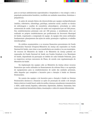 145Atenção Primária e Promoção da Saúde
para os serviços ambulatoriais especializados e hospitalares e visa atingir a toda a
população penitenciária brasileira, recolhida em unidades masculinas, femininas e
psiquiátricas.
As ações de atenção básica são desenvolvidas por equipes multiprofissionais
(médico, enfermeiro, odontólogo, psicólogo, assistente social, auxiliar ou técnico
de enfermagem e auxiliar de consultório odontológico), articuladas as redes
assistenciais de saúde. Cada equipe de saúde será responsável por até 500 presos.
Nos estabelecimentos prisionais com até 100 pessoas, o atendimento deve ser
realizado no próprio estabelecimento por profissionais da Secretaria Municipal
de Saúde, respeitando a composição de equipe. As equipes têm como atribuições
fundamentais: planejamento das ações de saúde; promoção e vigilância; e trabalho
interdisciplinar.
Os créditos orçamentários e os recursos financeiros provenientes do Fundo
Penitenciário Nacional (Funpen)/Ministério da Justiça são repassados ao Fundo
Nacional de Saúde, com vistas a sua transferência aos estados e/ou aos municípios.
Os recursos do Ministério da Saúde e do Ministério da Justiça poderão ser
repassados do Fundo Nacional de Saúde aos Fundos Estaduais e/ou Municipais
de Saúde, dependendo da pactuação no âmbito de cada Unidade Federada, para
os respectivos serviços executores do Plano, de acordo com regulamentação do
Ministério da Saúde.
Na implantação das equipes cabe ao Ministério da Justiça alocar recursos
financeiros que serão utilizados no financiamento da reforma física e na aquisição
de equipamentos para os estabelecimentos de saúde das unidades prisionais,
além daqueles que compõem o Incentivo para a Atenção à Saúde no Sistema
Penitenciário.
No custeio das equipes o do Incentivo para a Atenção à Saúde no Sistema
Penitenciário destina-se a financiar as ações de promoção da saúde e de atenção
básica relativos à saúde bucal, saúde da mulher, doenças sexualmente transmissíveis
e AIDS, saúde mental, hepatites, tuberculose, hipertensão, diabetes, hanseníase, bem
como a assistência farmacêutica básica, imunizações e coleta de exames laboratoriais.
livro8.indd 145 2/21/aaaa 10:18:02
 