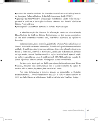 147Atenção Primária e Promoção da Saúde
•	cadastro dos estabelecimentos e dos profissionais de saúde das unidades prisionais
no Sistema de Cadastro Nacional de Estabelecimentos de Saúde (CNES);
•	aprovação do Plano Operativo Estadual pelo Ministério da Saúde, como condição
para que os estados e os municípios recebam o Incentivo para Atenção à Saúde no
Sistema Penitenciário; e
•	publicação no Diário Oficial da União da Portaria de Qualificação.
A não-alimentação dos Sistemas de Informações, conforme orientações do
Plano Nacional de Saúde no Sistema Penitenciário, por dois meses consecutivos
ou três meses alternados durante o ano, acarretará a suspensão do repasse do
Incentivo.
Dez estados estão, nesse momento, qualificados à Política Nacional de Saúde no
Sistema Penitenciário e contam com equipes de saúde multiprofissionais atuando em
unidades de saúde de estabelecimentos prisionais, desenvolvendo ações de atenção
básica e, entre estas, controle da tuberculose, eliminação da hanseníase, controle
da hipertensão, controle da diabetes mellitus, ações de saúde bucal, ações de saúde
da mulher; acrescidas de ações de saúde mental, DST/AIDS, ações de redução de
danos, repasse da farmácia básica e realização de exames laboratoriais.
As Secretarias Municipais de Saúde participam do financiamento do Plano
Nacional, definindo suas contrapartidas para o desenvolvimento das ações de
atenção básica, promoção, prevenção e assistência à saúde.
Para mais informações a respeito, podem ser consultadas as Portarias
Interministeriais n. 1.777 de 9 de setembro de 2003 ��������������������������������e n. 3.343 de 28 de dezembro de
2006,���������������������������������������������������������������������������estabelecidas entre o Ministro da Saúde e o Ministro de Estado da Justiça.
livro8.indd 147 2/21/aaaa 10:18:02
 