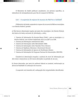 149Atenção Primária e Promoção da Saúde
O Ministério da Saúde publicará anualmente, em portaria específica, os
indicadores de acompanhamento para fins de reajuste do PAB fixo.
6.6.1 A suspensão do repasse de recursos do PAB fixo e variável
O Ministério da Saúde suspenderá o repasse de recursos do PAB aos municípios
e ao Distrito Federal, quando:
a) Não houver alimentação regular, por parte dos municípios e do Distrito Federal,
dos bancos de dados nacionais de informação, a saber:
•	 Sistema de Informações da Atenção Básica (Siab) – para os municípios e o
Distrito Federal, caso tenham implantado ACS e/ou ESF e/ou ESB.
•	 Sistema de Informações Ambulatorial (SIA).
•	 Sistema de Informações sobre Mortalidade (SIM).
•	 Sistema de Informações sobre Nascidos Vivos (Sinasc).
•	 Sistema de Vigilância Alimentar e Nutricional (Sisvan).
•	 Sistema de Informações de Agravos de Notificação (Sinan).
•	 Sistema de Informações do Programa Nacional de Imunizações (SIS-PNI).
Considera-se alimentação irregular a ausência de envio de informações por
dois meses consecutivos ou três meses alternados no período de um ano.
b) Forem detectados, por meio de auditoria federal ou estadual, malversação ou
desvio de finalidade na utilização dos recursos.
A suspensão será mantida até a adequação das irregularidades identificadas.
livro8.indd 149 2/21/aaaa 10:18:02
 