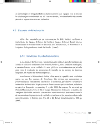 151Atenção Primária e Promoção da Saúde
da constatação de irregularidade no funcionamento das equipes e se a situação
de qualificação do município ou do Distrito Federal, na competência reclamada,
permite o repasse dos recursos pleiteados.
6.7 Recursos de Estruturação
Além das transferências de estruturação do PAB Variável mediante a
implantação de Equipes de Saúde da Família e Equipes de Saúde Bucal, há duas
modalidades de transferências de recursos para estruturação, os Convênios e o
Programa de Expansão em Saúde da Família (Proesf).
6.7.1 Convênios e Emendas Parlamentares
A modalidade de Convênio é um instrumento utilizado para formalização do
acordo de vontades entre entidades do setor público (União, Estados e municípios)
e, ocasionalmente, entre entidades do setor público e instituições do setor privado,
com vistas à realização de programas de trabalho ou de eventos de interesse
recíproco, em regime de mútua cooperação.
Anualmente o Ministério da Saúde edita portaria específica que estabelece
regras no uso dos recursos de Convênios. São normas que demonstram as
possibilidades de atendimento, informando as condições, parâmetros e orientações
necessárias à elaboração de propostas de financiamento para convênios, referentes
ao exercício financeiro em questão. A versão 2006 das normas foi aprovada na
Portaria Ministerial n. 686, de 30 de março. São recursos destinados ao auxílio, são
“Despesas destinadas a atender a despesas de investimentos ou inversões financeiras
de outras esferas de governo ou de entidades privadas sem fins lucrativos, observado,
respectivamente, o disposto nos Arts. 25 e 26 da Lei Complementar n. 101, de
2000”.
livro8.indd 151 2/21/aaaa 10:18:02
 