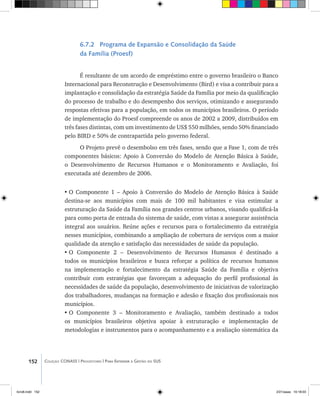 152 Coleção CONASS | Progestores ������� ����������� ���������� ���| Para Entender a Gestão do SUS
6.7.2 Programa de Expansão e Consolidação da Saúde
da Família (Proesf)
É resultante de um acordo de empréstimo entre o governo brasileiro o Banco
Internacional para Reconstrução e Desenvolvimento (Bird) e visa a contribuir para a
implantação e consolidação da estratégia Saúde da Família por meio da qualificação
do processo de trabalho e do desempenho dos serviços, otimizando e assegurando
respostas efetivas para a população, em todos os municípios brasileiros. O período
de implementação do Proesf compreende os anos de 2002 a 2009, distribuídos em
três fases distintas, com um investimento de US$ 550 milhões, sendo 50% financiado
pelo BIRD e 50% de contrapartida pelo governo federal.
O Projeto prevê o desembolso em três fases, sendo que a Fase 1, com de três
componentes básicos: Apoio à Conversão do Modelo de Atenção Básica à Saúde,
o Desenvolvimento de Recursos Humanos e o Monitoramento e Avaliação, foi
executada até dezembro de 2006.
•	O Componente 1 – Apoio à Conversão do Modelo de Atenção Básica à Saúde
destina-se aos municípios com mais de 100 mil habitantes e visa estimular a
estruturação da Saúde da Família nos grandes centros urbanos, visando qualificá-la
para como porta de entrada do sistema de saúde, com vistas a assegurar assistência
integral aos usuários. Reúne ações e recursos para o fortalecimento da estratégia
nesses municípios, combinando a ampliação de cobertura de serviços com a maior
qualidade da atenção e satisfação das necessidades de saúde da população.
•	O Componente 2 – Desenvolvimento de Recursos Humanos é destinado a
todos os municípios brasileiros e busca reforçar a política de recursos humanos
na implementação e fortalecimento da estratégia Saúde da Família e objetiva
contribuir com estratégias que favoreçam a adequação do perfil profissional às
necessidades de saúde da população, desenvolvimento de iniciativas de valorização
dos trabalhadores, mudanças na formação e adesão e fixação dos profissionais nos
municípios.
•	O Componente 3 – Monitoramento e Avaliação, também destinado a todos
os municípios brasileiros objetiva apoiar à estruturação e implementação de
metodologias e instrumentos para o acompanhamento e a avaliação sistemática da
livro8.indd 152 2/21/aaaa 10:18:03
 