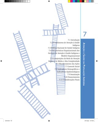 AtençãoàSaúdedaPopulaçãoIndígena
7
7.1 Introdução
	 7.2 O subsistema de Atenção à Saúde
Indígena
	 7.3 Política Nacional de Saúde Indígena
	 7.4 Características Organizacionais dos
Serviços de Atenção à Saúde Indígena e
Modelo Organizacional
	 7.5 Composições da Rede de Atenção
Básica e de Média e Alta Complexidade
	 7.6 Monitoramento das Ações
	 7.7 Controle Social
	 7.8 Indicadores Demográficos e
Indicadores Epidemiológicos
	 7.9 Imunização
	 7.10 Financiamento
	 7.11 Considerações Finais
livro8.indd 157 2/21/aaaa 10:18:04
 
