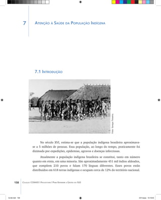 158 Coleção CONASS | Progestores ������� ����������� ���������� ���| Para Entender a Gestão do SUS
Atenção à Saúde da População Indígena
7.1 Introdução
No século XVI, estima-se que a população indígena brasileira aproximava-
se a 5 milhões de pessoas. Essa população, ao longo do tempo, praticamente foi
dizimada por expedições, epidemias, agravos e doenças infecciosas.
Atualmente a população indígena brasileira se constitui, tanto em número
quanto em etnia, em uma minoria. São aproximadamente 451 mil índios aldeados,
que compõem 210 povos e falam 170 línguas diferentes. Esses povos estão
distribuídos em 618 terras indígenas e ocupam cerca de 12% do território nacional.
Foto:SorayaTeixeira.
7
livro8.indd 158 2/21/aaaa 10:18:04
 