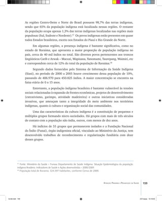 159Atenção Primária e Promoção da Saúde
As regiões Centro-Oeste e Norte do Brasil possuem 98,7% das terras indígenas,
sendo que 65% da população indígena está localizada nessas regiões. O restante
da população ocupa apenas 1,3% das terras indígenas localizadas nas regiões mais
populosas (Sul, Sudeste e Nordeste).57
Os povos indígenas estão presentes em quase
todos Estados brasileiros, exceto nos Estados do Piauí e Rio Grande do Norte.
Em algumas regiões, a presença indígena é bastante significativa, como no
estado de Roraima, que apresenta a maior proporção de população indígena no
país, cerca de 40 mil índios no total. São diversos povos pertencentes aos troncos
lingüísticos Carib e Arwak – Macuxi, Wapixana, Yanomami, Taurepang, Waimiri, etc
e correspondem cerca de 12% do total da população de Roraima.58
Segundo dados fornecidos pelo Sistema de Informação da Saúde Indígena
(Siasi), no período de 2000 a 2005 houve crescimento dessa população de 10%,
passando de 406.970 para 450.825 índios. A maior concentração se encontra na
faixa etária de 0 a 15 anos.
Entretanto, a população indígena brasileira é bastante vulnerável às tensões
sociais relacionadas à expansão de frentes econômicas, projetos de desenvolvimento
(extrativismo, garimpo, atividade madeireira) e outras iniciativas consideradas
invasivas, que ameaçam tanto a integridade do meio ambiente nos territórios
indígenas, quanto à cultura e organização social das comunidades.
Uma das características da cultura indígena é a constituição de pequenos e
múltiplos grupos formando micro sociedades. Há grupos com mais de três séculos
de contato com a população não índia, outros, com menos de dez anos.
Há indícios de 55 grupos que permanecem isolados e a Fundação Nacional
do Índio (Funai), órgão indigenista oficial, vinculado ao Ministério da Justiça, tem
desenvolvido trabalhos de reconhecimento e regularização fundiária com doze
desses grupos.
57
Fonte: Ministério da Saúde – Funasa Departamento de Saúde Indígena: Situação Epidemiológica da população
indígena Brasileira: Indicadores de Saúde e Ações desenvolvidas – 2000/2005
58
População total de Roraima: 324.397 habitantes, conforme Censo de 2000.
livro8.indd 159 2/21/aaaa 10:18:04
 