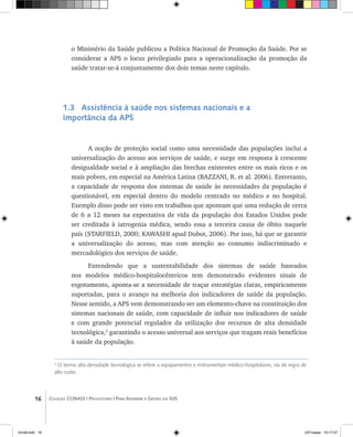16 Coleção CONASS | Progestores ������� ����������� ���������� ���| Para Entender a Gestão do SUS
o Ministério da Saúde publicou a Política Nacional de Promoção da Saúde. Por se
considerar a APS o locus privilegiado para a operacionalização da promoção da
saúde tratar-se-á conjuntamente dos dois temas neste capítulo.
1.3 Assistência à saúde nos sistemas nacionais e a
importância da APS
A noção de proteção social como uma necessidade das populações inclui a
universalização do acesso aos serviços de saúde, e surge em resposta à crescente
desigualdade social e à ampliação das brechas existentes entre os mais ricos e os
mais pobres, em especial na América Latina (BAZZANI, R. et al. 2006). Entretanto,
a capacidade de resposta dos sistemas de saúde às necessidades da população é
questionável, em especial dentro do modelo centrado no médico e no hospital.
Exemplo disso pode ser visto em trabalhos que apontam que uma redução de cerca
de 6 a 12 meses na expectativa de vida da população dos Estados Unidos pode
ser creditada à iatrogenia médica, sendo essa a terceira causa de óbito naquele
país (STARFIELD, 2000; KAWASHI apud Dubot, 2006). Por isso, há que se garantir
a universalização do acesso, mas com atenção ao consumo indiscriminado e
mercadológico dos serviços de saúde.
Entendendo que a sustentabilidade dos sistemas de saúde baseados
nos modelos médico-hospitalocêntricos tem demonstrado evidentes sinais de
esgotamento, aponta-se a necessidade de traçar estratégias claras, empiricamente
suportadas, para o avanço na melhoria dos indicadores de saúde da população.
Nesse sentido, a APS vem demonstrando ser um elemento-chave na constituição dos
sistemas nacionais de saúde, com capacidade de influir nos indicadores de saúde
e com grande potencial regulador da utilização dos recursos de alta densidade
tecnológica,2
garantindo o acesso universal aos serviços que tragam reais benefícios
à saúde da população.
2
O termo alta densidade tecnológica se refere a equipamentos e instrumentais médico-hospitalares, via de regra de
alto custo.
livro8.indd 16 2/21/aaaa 10:17:47
 