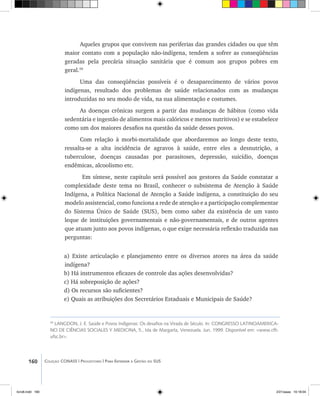 160 Coleção CONASS | Progestores ������� ����������� ���������� ���| Para Entender a Gestão do SUS
Aqueles grupos que convivem nas periferias das grandes cidades ou que têm
maior contato com a população não-indígena, tendem a sofrer as conseqüências
geradas pela precária situação sanitária que é comum aos grupos pobres em
geral.59
Uma das conseqüências possíveis é o desaparecimento de vários povos
indígenas, resultado dos problemas de saúde relacionados com as mudanças
introduzidas no seu modo de vida, na sua alimentação e costumes.
As doenças crônicas surgem a partir das mudanças de hábitos (como vida
sedentária e ingestão de alimentos mais calóricos e menos nutritivos) e se estabelece
como um dos maiores desafios na questão da saúde desses povos.
Com relação à morbi-mortalidade que abordaremos ao longo deste texto,
ressalta-se a alta incidência de agravos à saúde, entre eles a desnutrição, a
tuberculose, doenças causadas por parasitoses, depressão, suicídio, doenças
endêmicas, alcoolismo etc.
Em síntese, neste capitulo será possível aos gestores da Saúde constatar a
complexidade deste tema no Brasil, conhecer o subsistema de Atenção à Saúde
Indígena, a Política Nacional de Atenção a Saúde indígena, a constituição do seu
modelo assistencial, como funciona a rede de atenção e a participação complementar
do Sistema Único de Saúde (SUS), bem como saber da existência de um vasto
leque de instituições governamentais e não-governamentais, e de outros agentes
que atuam junto aos povos indígenas, o que exige necessária reflexão traduzida nas
perguntas:
a) Existe articulação e planejamento entre os diversos atores na área da saúde
indígena?
b) Há instrumentos eficazes de controle das ações desenvolvidas?
c) Há sobreposição de ações?
d) Os recursos são suficientes?
e) Quais as atribuições dos Secretários Estaduais e Municipais de Saúde?
59
LANGDON, J. E. Saúde e Povos Indígenas: Os desafios na Virada de Século. In: CONGRESSO LATINOAMERICA-
NO DE CIÊNCIAS SOCIALES Y MEDICINA, 5., Isla de Margarta, Venezuela. Jun. 1999. Disponível em: <www.cfh.
ufsc.br>.
livro8.indd 160 2/21/aaaa 10:18:04
 