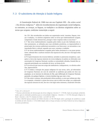 161Atenção Primária e Promoção da Saúde
7. 2 O subsistema de Atenção à Saúde Indígena
A Constituição Federal de 1988 traz em seu Capítulo VIII – Da ordem social
– Dos direitos indígenas,60
além do reconhecimento da organização social indígena,
os costumes, as crenças, as línguas, as tradições e os direitos originários sobre as
terras que ocupam, conforme transcrição a seguir:
Art. 231. São reconhecidos aos índios sua organização social, costumes, línguas, cren-
ças e tradições, e os direitos originários sobre as terras que tradicionalmente ocupam,
competindo à União demarcá-las, proteger e fazer respeitar todos os seus bens.61
§ 1º São terras tradicionalmente ocupadas pelos índios as por eles habitadas em ca-
ráter permanente, as utilizadas para suas atividades produtivas, as imprescindíveis à
preservação dos recursos ambientais necessários a seu bem-estar e as necessárias a sua
reprodução física e cultural, segundo seus usos, costumes e tradições.
§ 2º As terras tradicionalmente ocupadas pelos índios destinam-se a sua posse perma-
nente, cabendo-lhes o usufruto exclusivo das riquezas do solo, dos rios e dos lagos nelas
existentes.
§ 3º O aproveitamento dos recursos hídricos, incluídos os potenciais energéticos, a pes-
quisa e a lavra das riquezas minerais em terras indígenas só podem ser efetivados com
autorização do Congresso Nacional, ouvidas as comunidades afetadas, ficando-lhes as-
segurada participação nos resultados da lavra, na forma da lei.
§ 4º As terras de que trata este artigo são inalienáveis e indisponíveis, e os direitos sobre
elas, imprescritíveis.
§ 5º É vedada a remoção dos grupos indígenas de suas terras, salvo, ad referendum
do Congresso Nacional, em caso de catástrofe ou epidemia que ponha em risco sua
população, ou no interesse da soberania do País, após deliberação do Congresso Nacional,
garantido, em qualquer hipótese, o retorno imediato logo que cesse o risco.
§ 6º São nulos e extintos, não produzindo efeitos jurídicos, os atos que tenham por obje-
to a ocupação, o domínio e a posse das terras a que se refere este artigo, ou a exploração
das riquezas naturais do solo, dos rios e dos lagos nelas existentes, ressalvado relevante
60
Arts. 231 e 232 da CF
61
Processo administrativo de demarcação das terras indígenas: Decreto nº. 1.775/96, Ações de proteção ambiental,
saúde, apoio às atividades produtivas para as comunidades indígenas – Decreto n. 1.141/94; Educação indígena no
Brasil – Decreto n. 26// 91; Estatuto do Índio – Lei 6.001 de 1973.
Decreto n.564/92 Aprova estatuto da FUNAI; Decreto n.3.156 /99 dispõe sobre a prestação de assistência à saúde
no âmbito do SUS; Decreto n. 4.412/2002 dispõe sobre as forças armadas e da Policia Federal nas terras indígenas e
da outras providencias.
livro8.indd 161 2/21/aaaa 10:18:04
 