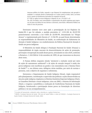 162 Coleção CONASS | Progestores ������� ����������� ���������� ���| Para Entender a Gestão do SUS
interesse público da União, segundo o que dispuser lei complementar, não gerando a
nulidade e a extinção direito a indenização ou a ações contra a União, salvo, na forma
da lei, quanto às benfeitorias derivadas da ocupação de boa-fé.
§ 7º Não se aplica às terras indígenas o disposto no art. 174, §§ 3º e 4º.
Art. 232. Os índios, suas comunidades e organizações são partes legítimas para ingres-
sar em juízo em defesa de seus direitos e interesses, intervindo o Ministério Público em
todos os atos do processo.
Entretanto somente nove anos após a promulgação da Lei Orgânica da
Saúde/90 é que foi editada a medida provisória nº. 1.911/08 de 29/07/99
posteriormente convertida a Lei 9.836 de 23/09/99, denominada Lei “Sérgio
Arouca” e regulamentada pelo Decreto nº. 3.156/99, na qual foram determinadas
as responsabilidades do Ministério da Saúde, na conformação do Subsistema de
Atenção à Saúde Indígena e no estabelecimento da Política Nacional de Atenção à
Saúde aos povos indígenas.
O Ministério da Saúde delegou à Fundação Nacional de Saúde (Funasa) a
responsabilidade de órgão executor do desenvolvimento de ações de promoção,
prevenção e recuperação da saúde desses povos, articulando-se com o SUS, conforme
a Portaria n. 1.163/GM de 14 de setembro de 1999, de que trataremos no decorrer
deste texto.
A Funasa definiu enquanto missão “promover a inclusão social por meio
de ações de saneamento ambiental62
e de ações de atenção integral à saúde dos
povos indígenas com excelência na gestão e em consonância com o Sistema Único
de Saúde”63
e, nos últimos anos, deflagrou várias medidas, por meio de normas e
portarias, com o objetivo de organizar o subsistema.
Estruturou o Departamento de Saúde Indígena (Desai), órgão responsável
pelo planejamento, coordenação e supervisão das políticas e ações desenvolvidas na
área da saúde indígena; implantou os Distritos Sanitários Especiais Indígenas (Dsei),
os Conselhos Distritais e locais indígenas, criou em 2002, o Sistema de Informação
(Siasi), e resgatou e possibilitou a realização de Conferências Nacionais de Saúde
Indígena, fortalecendo a participação desses povos na formulação de diretrizes
políticas e no seu acompanhamento.
62
As ações de Saneamento ambiental estão e descritas no capítulo 8 deste livro.
63
BRASIL. Fundação Nacional de Saúde. 100 anos de Saúde Pública: a visão da FUNASA – Fundação Nacional de
Saúde. Brasília: Fundação Nacional de Saúde, 2004.
livro8.indd 162 2/21/aaaa 10:18:04
 
