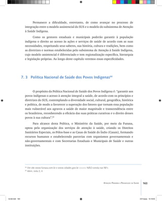 163Atenção Primária e Promoção da Saúde
Permanece a dificuldade, entretanto, de como avançar no processo de
integração entre o modelo assistencial do SUS e o modelo do subsistema de Atenção
à Saúde Indígena.
Como os gestores estaduais e municipais poderão garantir à população
indígena o direito ao acesso às ações e serviços de saúde de acordo com as suas
necessidades, respeitando seus saberes, sua história, cultura e tradições, bem como
as diretrizes e normas estabelecidas pelo subsistema de Atenção à Saúde Indígena,
cujo modelo assistencial é diferenciado e tem regionalização específica, hierarquia
e legislação próprias. Ao longo deste capítulo veremos essas especificidades.
7. 3 Política Nacional de Saúde dos Povos Indígenas64
O propósito da Política Nacional de Saúde dos Povos Indígena é: “garantir aos
povos indígenas o acesso à atenção integral a saúde, de acordo com os princípios e
diretrizes do SUS, contemplando a diversidade social, cultural, geográfica, histórica
e política, de modo a favorecer a superação dos fatores que tornam essa população
mais vulnerável aos agravos a saúde de maior magnitude e transcendência entre
os brasileiros, reconhecendo a eficácia das suas práticas curativas e o direito desses
povos à sua cultura”.65
Para alcance desta Política, o Ministério da Saúde, por meio da Funasa,
optou pela organização dos serviços de atenção à saúde, criando os Distritos
Sanitários Especiais, os Pólos-base e as Casas de Saúde do Índio (Casais), formando
recursos humanos e estabelecendo parcerias com organismos governamentais e
não-governamentais e com Secretarias Estaduais e Municipais de Saúde e outras
instituições.
64
Ver site www.funasa.com.br e www.cidades.gov.br >>>>> NÃO consta nas RB’s
65
Idem, nota 2; 4
livro8.indd 163 2/21/aaaa 10:18:04
 