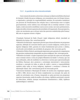 164 Coleção CONASS | Progestores ������� ����������� ���������� ���| Para Entender a Gestão do SUS
7.3.1 A questão da intra-intersetorialidade
ComointuitodeatenderasdiretrizesealcançarosobjetivosdaPolíticaNacional
de Atenção à Saúde dos povos indígenas, em consonância com a Lei Sergio Arouca,
e respeitando o princípio da responsabilidade sanitária, foi necessário estabelecer
um processo de fortalecimento das relações intra e intersetoriais entre os órgãos
governamentais, muito embora essa articulação não se restrinja somente a esses
órgãos, sendo necessário sensibilizar outros atores sociais, tais como parlamentares,
órgãosdamídiaedemaissegmentosdasociedadecivilorganizada.Nessaperspectiva,
existe um movimento que se dá por meio das parcerias estabelecidas pela Funasa/
MS com os seguintes setores e órgãos:
•	Fundação Nacional do Índio (Funai): órgão indigenista oficial, vinculado ao
Ministério da Justiça. Site: www.funai.gov.br.
•	Ministério da Educação: importante parceiro para desenvolvimento em programas
especiais, definição de currículos básicos para as escolas indígenas, ensino para os
Agentes Indígenas (AIS), garantia de ensino fundamental para jovens e adultos,
envolvendo universidades nas atividades de pesquisas. Site: www.mec.gov.br.
•	Ministério Público Federal: participação importante para garantia do cumprimento
dos preceitos constitucionais assegurados aos povos indígenas. Site: www.mpu.gov.br.
•	Ministério da Saúde: o órgão responsável pela execução das ações em articulação
com os demais setores e áreas do próprio Ministério da Saúde é a Funasa, que nas
suas atribuições, além de estabelecer as diretrizes e normas para operacionalização
da Política Nacional, deve promover a articulação intersetorial e intra-setorial,
coordenar a execução de todas as ações de saúde e exercer a responsabilidade
sanitária sobre todas as terras indígenas, implantar e coordenar o Sistema de
informação (Siasi). Site: www.funasa.gov.br & www.saude.gov.br.
•	Secretarias Estaduais e Municipais de Saúde: de acordo com a legislação vigente,
as SES e SMS, devem atuar de forma complementar na execução das ações de
saúde em articulação com a Funasa, integrando as ações previstas nos programas
especiais (imunização, saúde da mulher e da criança, vigilância nutricional, controle
da tuberculose, malaria, doenças sexualmente transmissíveis e AIDS, vigilância
epidemiológica e sanitária).
livro8.indd 164 2/21/aaaa 10:18:04
 