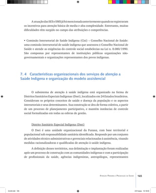 165Atenção Primária e Promoção da Saúde
A atuaçãodasSESeSMSjáfoimencionadaanteriormentequandoseregistraram
os incentivos para atenção básica de media e alta complexidade. Entretanto, muitas
dificuldades têm surgido no campo das atribuições e competências.
• Comissão Intersetorial de Saúde Indígena (Cisi) – Conselho Nacional de Saúde:
uma comissão intersetorial de saúde indígena que assessora o Conselho Nacional de
Saúde e atende as exigências do controle social estabelecias na Lei n. 8.080/1990.
São compostas por representantes de instituições públicas organizações não-
governamentais e organizações representantes dos povos indígenas.
7. 4 Características organizacionais dos serviços de atenção a
Saúde Indígena e organização do modelo assistencial
O subsistema de atenção à saúde indígena está organizado na forma de
Distritos Sanitários Especiais Indígenas (Dsei), localizados em 24 Estados brasileiros.
Consideram os próprios conceitos de saúde e doença da população e os aspectos
intersetoriais e seus determinantes. Sua construção se deu de forma coletiva, a partir
de um processo de planejamento participativo, e mantém instâncias de controle
social formalizadas em todas as esferas de gestão.
Distrito Sanitário Especial Indígena (Dsei)
O Dsei é uma unidade organizacional da Funasa, com base territorial e
populacional sob responsabilidade sanitária identificada. Responde por um conjunto
de atividades técnico-administrativas e gerenciais relacionadas à assistência, visando
medidas racionalizadoras e qualificadas de atenção à saúde indígena.
A definição desses territórios, sua delimitação e implantação foram realizadas
após um processo de construção com as comunidades indígenas e com a participação
de profissionais da saúde, agências indigenistas, antropólogos, representantes
livro8.indd 165 2/21/aaaa 10:18:04
 