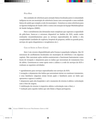 170 Coleção CONASS | Progestores ������� ����������� ���������� ���| Para Entender a Gestão do SUS
Pólo-Base
São unidades de referência para atenção básica localizada junto à comunidade
indígena ou em um município de referência (neste caso corresponde a uma unidade
básica de saúde que compõe a rede do município). Constitui-se como referência para
os Agentes Indígenas de Saúde (AIS) e conta com atuação da Equipe Multidisciplinar
de Saúde Indígena (EMSI).
Para o atendimento das demandas mais complexas que superam a capacidade
do pólo-base, busca-se a estrutura disponível no âmbito do SUS, sendo então
realizados encaminhamentos para os serviços especializados de média e alta
complexidade (unidades de urgência, hospitais de pequeno, médio ou grande porte,
serviços de apoio diagnósticos e terapêuticos etc.).
Casa de Saúde do Índio (Casai)
Este é um recurso disponibilizado pela Funasa à população indígena. São 55
estruturas de acolhimento localizadas em municípios de referência e em algumas
capitais. Não executam ações médico-assistenciais e funcionam basicamente como
locais de recepção e alojamento para os índios que necessitam de tratamento fora
da aldeia. Constituem-se como apoio entre a aldeia e a rede de serviços do SUS e
realizam as seguintes atividades:
• agendamento para serviços especializados nos serviços do SUS;
•	recepção e alojamento dos índios que necessitam iniciar ou continuar tratamento,
e seus familiares (algumas etnias levam pajés e familiares junto ao índio que
apresenta o agravo à saúde);
• alojamento após alta hospitalar e até o momento de retorno à aldeia e articulação
com o Dsei de origem;
•	viabilização do retorno à respectiva aldeia e articulação com o Dsei; e
• tradução para aqueles índios que não falam a língua portuguesa.
livro8.indd 170 2/21/aaaa 10:18:06
 