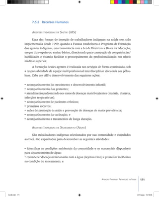 171Atenção Primária e Promoção da Saúde
7.5.2 Recursos Humanos
Agentes Indígenas de Saúde (AIS)
Uma das formas de inserção de trabalhadores indígenas na saúde tem sido
implementada desde 1999, quando a Funasa estabeleceu o Programa de Formação
dos agentes indígenas, em consonância com a Lei de Diretrizes e Bases da Educação,
no que diz respeito ao ensino básico, direcionado para construção de competências/
habilidades e visando facilitar o prosseguimento da profissionalização nos níveis
médio e superior.
A formação desses agentes é realizada nos serviços de forma continuada, sob
a responsabilidade de equipe multiprofissional interdisciplinar vinculada aos pólos-
base. Cabe aos AIS o desenvolvimento das seguintes ações:
• acompanhamento do crescimento e desenvolvimento infantil;
• acompanhamento das gestantes;
• atendimento padronizado aos casos de doenças mais freqüentes (malaria, diarréia,
infecções respiratórias);
• acompanhamento de pacientes crônicos;
• primeiros socorros;
• ações de promoção à saúde e prevenção de doenças de maior prevalência;
• acompanhamento da vacinação; e
• acompanhamento a tratamentos de longa duração.
Agentes Indígenas de Saneamento (Aisan)
São trabalhadores indígenas selecionados por sua comunidade e vinculados
ao Dsei. São capacitados para desenvolver as seguintes atividades:
• identificar as condições ambientais da comunidade e os mananciais disponíveis
para abastecimento de água;
• reconhecer doenças relacionadas com a água (dejetos e lixo) e promover melhorias
na condição do saneamento; e
livro8.indd 171 2/21/aaaa 10:18:06
 