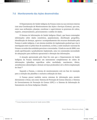 173Atenção Primária e Promoção da Saúde
7.6 Monitoramento das Ações desenvolvidas
O Departamento de Saúde indígena da Funasa conta na sua estrutura interna
com uma Coordenação de Monitoramento das Ações e Serviços (Comoa), que tem,
entre suas atribuições, planejar, coordenar e supervisionar os processos de coleta,
registro, armazenamento, processamento e análise de dados.
O Sistema de Informações de Saúde Indígena (Siasi), que busca contemplar
informações sobre dados estatísticos, populacionais, distribuição geográfica,
identificação de doenças, agravos e acompanhamento dos recursos destinados pela
Funasa à saúde indígena, é um sistema modular de implantação gradual que visa à
interligação entre os pólos-base de assistência, os Dsei, a sede estadual e nacional da
Funasa e as sedes das entidades parceiras e conveniadas. Criado no ano de 2000, vem
sendo aperfeiçoado e gradualmente implantado, uma vez constatadas necessidade
de adequações para melhoria operacional e obtenção das informações.
A situação apresentada pelo Siasi fez com que o Departamento de Saúde
Indígena da Funasa instituísse um instrumento complementar de coleta de
informações (planilhas específicas sobre morbidade, nascimento, óbitos,
atendimentos odontológico e demais serviços produzidos) até a efetiva implantação
do Siasi.68
Segundo a Funasa, o sistema de monitoramento está em fase de transição
para a extinção das planilhas e exclusiva utilização do Siasi.
A Funasa possui também outros sistemas de informação para atender
diretamente o Desai, tais como: Sistema de Prestação de Contas (Siscon); o Sistema
de Gerenciamento de Prestação de Contas (GPC) e o Sistema de Informação de
Saneamento em Áreas Indígenas (Sisabi).
68
Funasa Departamento Nacional de Saúde Janeiro/2006.
livro8.indd 173 2/21/aaaa 10:18:06
 