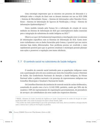 174 Coleção CONASS | Progestores ������� ����������� ���������� ���| Para Entender a Gestão do SUS
Uma estratégia importante que se encontra em processo de discussão é a
definição sobre a relação do Siasi com os demais sistemas em uso no SUS (SIM
– Sistema de Mortalidade; Sinasc – Sistema de Informações sobre Nascidos Vivos;
Sinan – Sistema de Informação de Agravos de Notificação; e Sivep – Sistema de
informações Epidemiológicas).69
Outra medida tomada pela Funasa foi a solicitação de criação de novos
módulos no Sistema de Informação do SUS que contemplassem dados essenciais
para a integração do subsistema da saúde indígena no SUS.70
Observa-se que é de fundamental importância a interligação entre os sistemas
de informações específicos com os Sistemas de Informação do SUS. Como neste
texto trabalhamos com os dados fornecidos pela Comoa, é possível que nos outros
sistemas haja dados diferenciados. Esse problema precisa ser resolvido o mais
rapidamente possível para que os gestores estaduais e municipais possam planejar
suas ações e promover a regulação com maior eficiência.
7. 7 O controle social no subsistema de Saúde Indígena
O modelo de controle social instituído para as populações indígenas conta
com a participação ativa de seus usuários por meio dos Conselhos Locais e Distritais
de Saúde, das Conferências Nacionais de Atenção a Saúde Indígena, do Fórum
Nacional sobre a política nacional e da presença de representantes indígenas nos
Conselhos Municipais e Estadual e Nacional de Saúde.
Os Conselhos Distritais são instâncias de controle social de caráter deliberativo,
constituído de acordo com a Lei n. 8.142/1990, paritário, sendo que 50% são de
usuários e 50% de representantes de organizações governamentais, de prestadores
de serviços e de trabalhadores do setor saúde dos respectivos distritos.
69
BRASIL. Ministério da Saúde. Secretaria de Vigilância em Saúde. Departamento de análise de situação de saúde.
Saúde Brasil 2005: Uma analise da situação de saúde no Brasil. Brasília, 2005.
70
Para análise dos dados epidemiológicos que serão apresentados neste texto, deve-se considerar a situação descrita
sobre o sistema Siasi e coleta de informações via planilhas.
livro8.indd 174 2/21/aaaa 10:18:06
 
