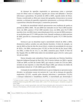 178 Coleção CONASS | Progestores ������� ����������� ���������� ���| Para Entender a Gestão do SUS
As doenças do aparelho respiratório se apresentam como a principal
causa de óbitos entre os indígenas, seguida por causas mal definidas e doenças
infecciosas e parasitárias. No período de 2003 a 2005, segundo dados do Desai-
Funasa, considerando os óbitos por causas não agrupadas, destacaram-se as causas
externas, as doenças do aparelho respiratório (pneumonia), as doenças infecciosas
e parasitárias (diarréia/desnutrição) e transtornos perinatais.
Os dados de mortalidade infantil apresentaram uma tendência de queda no
período de 2000 a 2005. No ano 2000 esse indicador era de 74,6/1.000 nascidos
vivos; em 2001, passou a 57,2/1.000 nascidos vivos; em 2002, para 55,7/1.000
nascidos vivos; em 2003, houve uma redução para 54,6; e no ano de 2004 constatou-
se um declínio para 47,7/1.000 nascidos vivos. Quando avaliamos os dados parciais
de 2005, percebe-se a manutenção dessa tendência de queda: 37,7/1.000 nascidos
vivos.72
Destaca-se que na Amazônia Legal a mortalidade infantil de 2002 a 2004,
demonstrou índices variados em cada Distrito Sanitário. A título de exemplo, no
ano de 2003 no Dsei do Alto Rio Juruá (Acre), o índice de mortalidade foi em torno
de 49,8 e, em 2004, aumentou para 115,38; no Dsei do Vale do Rio Javari (AM),
em 2002, o índice foi de 111,1 e, em 2003, aumentou para 150,69. O Dsei do
Rio Tapajós (PA) em 2003 tinha índice de mortalidade igual a 64,10 e saltou para
101,85 em 2004.
Outras situações mais animadoras foram registradas nos Distritos Sanitários
Especiais Indígenas Kayapó do Pará (PA): 94,74 mortes infantis em 2003 e apenas
14,08 em 2004; no Dsei de Cuiabá (MT), que reduziu o índice de 15,9 em 2003,
zerando no ano seguinte; e o Dsei Alto Rio Negro (AM), que reduziu seu índice de
mortalidade infantil de 117,26 (2003) para 58,64 (2004).
A situação da mortalidade infantil entre os povos indígenas se apresenta muito
elevada e as principias causas em menores de 1 ano são as doenças do aparelho
respiratório (27,5%), seguida pelas doenças infecciosas e parasitarias (13,3%)
e doenças endócrinas e metabólicas (8,89%). A mortalidade por desnutrição é
72
A fonte de dados e análise é: BRASIL. Fundação Nacional de Saúde. Departamento de Saúde Indígena – DESAI.
COMOA. Relatório de gestão 2003 a 2005. Brasília, 2005 – sendo 77,3% de informações – retratando a situação em
20/01/2006.
Nota: Destaca-se que os dados apresentados neste texto foram produzidos pelos instrumentos de coleta de dados
manuais e informatizados, conforme citados anteriormente (Siasi e Planilhas utilizadas pelos Dseis).
livro8.indd 178 2/21/aaaa 10:18:07
 