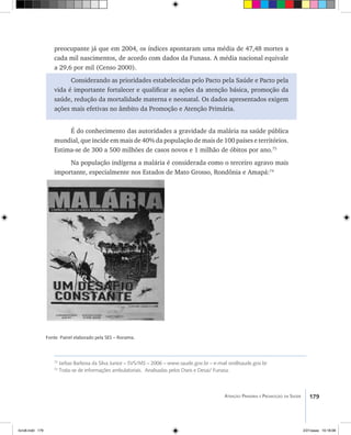 179Atenção Primária e Promoção da Saúde
preocupante já que em 2004, os índices apontaram uma média de 47,48 mortes a
cada mil nascimentos, de acordo com dados da Funasa. A média nacional equivale
a 29,6 por mil (Censo 2000).
Considerando as prioridades estabelecidas pelo Pacto pela Saúde e Pacto pela
vida é importante fortalecer e qualificar as ações da atenção básica, promoção da
saúde, redução da mortalidade materna e neonatal. Os dados apresentados exigem
ações mais efetivas no âmbito da Promoção e Atenção Primária.
É do conhecimento das autoridades a gravidade da malária na saúde pública
mundial, que incide em mais de 40% da população de mais de 100 países e territórios.
Estima-se de 300 a 500 milhões de casos novos e 1 milhão de óbitos por ano.73
Na população indígena a malária é considerada como o terceiro agravo mais
importante, especialmente nos Estados de Mato Grosso, Rondônia e Amapá:74
Fonte: Painel elaborado pela SES – Roraima.
73
Jarbas Barbosa da Silva Junior – SVS/MS – 2006 – www.saude.gov.br – e-mail svs@saude.gov.br
74
Trata-se de informações ambulatoriais. Analisadas pelos Dseis e Desai/ Funasa.
livro8.indd 179 2/21/aaaa 10:18:08
 
