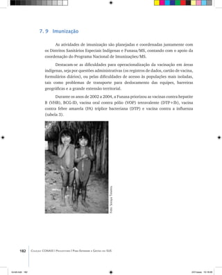 182 Coleção CONASS | Progestores ������� ����������� ���������� ���| Para Entender a Gestão do SUS
7. 9 Imunização
As atividades de imunização são planejadas e coordenadas juntamente com
os Distritos Sanitários Especiais Indígenas e Funasa/MS, contando com o apoio da
coordenação do Programa Nacional de Imunizações/MS.
Destacam-se as dificuldades para operacionalização da vacinação em áreas
indígenas, seja por questões administrativas (os registros de dados, cartão de vacina,
formulários diários), ou pelas dificuldades de acesso às populações mais isoladas,
tais como problemas de transporte para deslocamento das equipes, barreiras
geográficas e a grande extensão territorial.
Durante os anos de 2002 a 2004, a Funasa priorizou as vacinas contra hepatite
B (VHB), BCG-ID, vacina oral contra pólio (VOP) tetravalente (DTP+Ib), vacina
contra febre amarela (FA) tríplice bacteriana (DTP) e vacina contra a influenza
(tabela 3).
Foto:SorayaTeixeira.
livro8.indd 182 2/21/aaaa 10:18:09
 