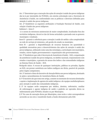 184 Coleção CONASS | Progestores ������� ����������� ���������� ���| Para Entender a Gestão do SUS
Art. 1º Determinar que a execução das ações de atenção à saúde dos povos indígenas
dar-se-á por intermédio da FUNASA, em estreita articulação com a Secretaria de
Assistência à Saúde, em conformidade com as políticas e diretrizes definidas para
atenção à saúde dos povos indígenas.
Art. 2º Estabelecer as seguintes atribuições à Fundação Nacional de Saúde, com
relação à Saúde dos povos indígenas:
Subitem I – letra C
c) o acesso às estruturas assistenciais de maior complexidade, localizadas fora dos
territórios indígenas, deverá se dar de forma articulada e pactuada com os gestores
municipais e estaduais.
Item II – garantir a referência para a atenção à saúde de média e alta complexidade
na rede de serviços já existentes, sob gestão do estado ou município;
Item IV – garantir a disponibilização de recursos humanos em quantidade e
qualidade necessárias para o desenvolvimento das ações de atenção à saúde dos
povos indígenas, utilizando como uma das estratégias, a articulação com municípios,
estados, outros órgãos governamentais e organizações não governamentais;
Art. 3º Estabelecer que cabe à Secretaria de Assistência à Saúde – SAS, a organização
da assistência à saúde dos povos indígenas, no âmbito nacional, conjuntamente com
estados e municípios, a garantia do acesso dos índios e das comunidades indígenas
ao Sistema Único de Saúde – SUS.
Parágrafo único: A recusa de quaisquer instituições, públicas ou privadas, ligadas
ao SUS, em prestar assistência aos índios configura ato ilícito, passível de punição
pelos órgãos competentes.
Art. 5º Instituir o Fator de Incentivo de Atenção Básica aos povos indígenas, destinado
às ações e procedimentos de Assistência Básica de Saúde.
§ 1º O incentivo de que trata este artigo, consiste no montante de recursos destinados
a apoiar a implantação de agentes de saúde indígena e de equipes multidisciplinares
para atenção à saúde das comunidades indígenas.
§ 2º As equipes serão compostas por médico, dentista, enfermeiro, auxiliar
de enfermagem e agente indígena de saúde e poderão ser operadas direta ou
indiretamente pela FUNASA, Estados ou por Municípios.
§ 3º No caso de execução direta por Municípios, estes terão o valor correspondente
acrescido ao seu teto e transferido fundo a fundo diretamente pela SAS.
livro8.indd 184 2/21/aaaa 10:18:09
 