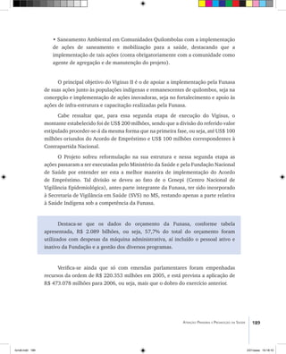 189Atenção Primária e Promoção da Saúde
• Saneamento Ambiental em Comunidades Quilombolas com a implementação
de ações de saneamento e mobilização para a saúde, destacando que a
implementação de tais ações (conta obrigatoriamente com a comunidade como
agente de agregação e de manutenção do projeto).
O principal objetivo do Vigisus II é o de apoiar a implementação pela Funasa
de suas ações junto às populações indígenas e remanescentes de quilombos, seja na
concepção e implementação de ações inovadoras, seja no fortalecimento e apoio às
ações de infra-estrutura e capacitação realizadas pela Funasa.
Cabe ressaltar que, para essa segunda etapa de execução do Vigisus, o
montante estabelecido foi de US$ 200 milhões, sendo que a divisão do referido valor
estipulado proceder-se-á da mesma forma que na primeira fase, ou seja, até US$ 100
milhões oriundos do Acordo de Empréstimo e US$ 100 milhões correspondentes à
Contrapartida Nacional.
O Projeto sofreu reformulação na sua estrutura e nessa segunda etapa as
ações passaram a ser executadas pelo Ministério da Saúde e pela Fundação Nacional
de Saúde por entender ser esta a melhor maneira de implementação do Acordo
de Empréstimo. Tal divisão se deveu ao fato de o Cenepi (Centro Nacional de
Vigilância Epidemiológica), antes parte integrante da Funasa, ter sido incorporado
à Secretaria de Vigilância em Saúde (SVS) no MS, restando apenas a parte relativa
à Saúde Indígena sob a competência da Funasa.
Destaca-se que os dados do orçamento da Funasa, conforme tabela
apresentada, R$ 2.089 bilhões, ou seja, 57,7% do total do orçamento foram
utilizados com despesas da máquina administrativa, aí incluído o pessoal ativo e
inativo da Fundação e a gestão dos diversos programas.
Verifica-se ainda que só com emendas parlamentares foram empenhadas
recursos da ordem de R$ 220.353 milhões em 2005, e está prevista a aplicação de
R$ 473.078 milhões para 2006, ou seja, mais que o dobro do exercício anterior.
livro8.indd 189 2/21/aaaa 10:18:10
 