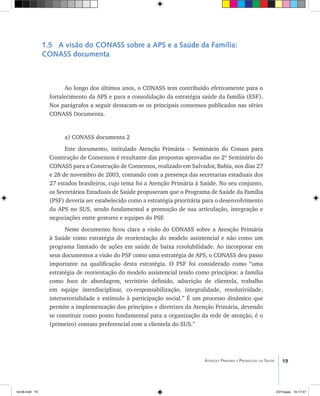 19Atenção Primária e Promoção da Saúde
1.5 A visão do CONASS sobre a APS e a Saúde da Família:
CONASS documenta
Ao longo dos últimos anos, o CONASS tem contribuído efetivamente para o
fortalecimento da APS e para a consolidação da estratégia saúde da família (ESF).
Nos parágrafos a seguir destacam-se os principais consensos publicados nas séries
CONASS Documenta.
a) CONASS documenta 2
Este documento, intitulado Atenção Primária – Seminário do Conass para
Construção de Consensos é resultante das propostas aprovadas no 2º Seminário do
CONASS para a Construção de Consensos, realizado em Salvador, Bahia, nos dias 27
e 28 de novembro de 2003, contando com a presença das secretarias estaduais dos
27 estados brasileiros, cujo tema foi a Atenção Primária à Saúde. No seu conjunto,
os Secretários Estaduais de Saúde propuseram que o Programa de Saúde da Família
(PSF) deveria ser estabelecido como a estratégia prioritária para o desenvolvimento
da APS no SUS, sendo fundamental a promoção de sua articulação, integração e
negociações entre gestores e equipes do PSF.
Neste documento ficou clara a visão do CONASS sobre a Atenção Primária
à Saúde como estratégia de reorientação do modelo assistencial e não como um
programa limitado de ações em saúde de baixa resolubilidade. Ao incorporar em
seus documentos a visão do PSF como uma estratégia de APS, o CONASS deu passo
importante na qualificação desta estratégia. O PSF foi considerado como “uma
estratégia de reorientação do modelo assistencial tendo como princípios: a família
como foco de abordagem, território definido, adscrição de clientela, trabalho
em equipe interdisciplinar, co-responsabilização, integralidade, resolutividade,
intersetorialidade e estímulo à participação social.” É um processo dinâmico que
permite a implementação dos princípios e diretrizes da Atenção Primária, devendo
se constituir como ponto fundamental para a organização da rede de atenção, é o
(primeiro) contato preferencial com a clientela do SUS.”
livro8.indd 19 2/21/aaaa 10:17:47
 