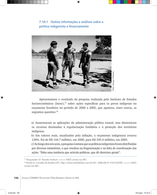 190 Coleção CONASS | Progestores ������� ����������� ���������� ���| Para Entender a Gestão do SUS
7.10.1 Outras informações e análises sobre a
política indigenista e financiamento
Apresentamos o resultado da pesquisa realizada pelo Instituto de Estudos
Socioeconômicos (Inesc),77
sobre ações específicas para os povos indígenas no
orçamento brasileiro no período de 2000 a 2005, que apontou, entre outras, as
seguintes questões:78
a) Aumentaram as aplicações da administração pública estatal, mas diminuíram
os recursos destinados à regularização fundiária e à proteção dos territórios
indígenas.
b) Em valores reais, atualizados pela inflação, o orçamento indigenista cresceu
138%. Foi de R$ 144.7 milhões, em 2000, para R$ 345.4 milhões, em 2005.
c)Aolongodosseisanos,apesquisaconstataqueaspolíticasindigenistaforamdistribuídas
por diversos ministérios, o que resultou na fragmentação e na falta de coordenação das
ações. “Falta uma instância que articule políticas, que dê diretrizes gerais”.
Foto:SorayaTeixeira.
77
Pesquisador Dr. Ricardo Verdum. >>>>> NÃO consta nas RB’s
78
Priscila D. Carvalho de Brasília (DF)- http://www.brasildefato.com.br/v01. 2006-09-01.5161523595. >>>>> NÃO
consta nas RB’s
livro8.indd 190 2/21/aaaa 10:18:10
 