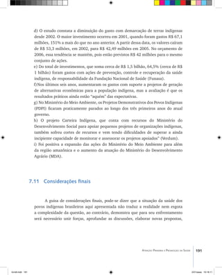 191Atenção Primária e Promoção da Saúde
d) O estudo constata a diminuição do gasto com demarcação de terras indígenas
desde 2002. O maior investimento ocorreu em 2001, quando foram gastos R$ 67,1
milhões, 151% a mais do que no ano anterior. A partir dessa data, os valores caíram
de R$ 53,3 milhões, em 2002, para R$ 42,49 milhões em 2005. No orçamento de
2006, essa tendência se mantém, pois estão previstos R$ 42 milhões para o mesmo
conjunto de ações.
e) Do total de investimentos, que soma cerca de R$ 1,5 bilhão, 64,5% (cerca de R$
1 bilhão) foram gastos com ações de prevenção, controle e recuperação da saúde
indígena, de responsabilidade da Fundação Nacional de Saúde (Funasa).
f)	Nos últimos seis anos, aumentaram os gastos com suporte a projetos de geração
de alternativas econômicas para a população indígena, mas a avaliação é que os
resultados práticos ainda estão “aquém” das expectativas.
g) No Ministério do Meio Ambiente, os Projetos Demonstrativos dos Povos Indígenas
(PDPI) ficaram praticamente parados ao longo dos três primeiros anos do atual
governo.
h) O projeto Carteira Indígena, que conta com recursos do Ministério do
Desenvolvimento Social para apoiar pequenos projetos de organizações indígenas,
também sofreu cortes de recursos e vem tendo dificuldades de superar a ainda
incipiente capacidade de monitorar e assessorar os projetos apoiados” (Verdum).
i) Foi positiva a expansão das ações do Ministério do Meio Ambiente para além
da região amazônica e o aumento da atuação do Ministério do Desenvolvimento
Agrário (MDA).
7.11 Considerações finais
A guisa de considerações finais, pode-se dizer que a situação da saúde dos
povos indígenas brasileiros aqui apresentada não traduz a realidade nem esgota
a complexidade da questão, ao contrário, demonstra que para seu enfrentamento
será necessário unir forças, aprofundar as discussões, elaborar novas propostas,
livro8.indd 191 2/21/aaaa 10:18:11
 