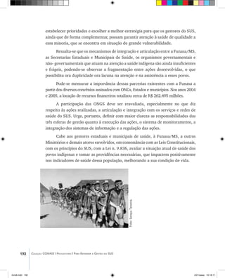 192 Coleção CONASS | Progestores ������� ����������� ���������� ���| Para Entender a Gestão do SUS
estabelecer prioridades e escolher a melhor estratégia para que os gestores do SUS,
ainda que de forma complementar, possam garantir atenção à saúde de qualidade a
essa minoria, que se encontra em situação de grande vulnerabilidade.
Ressalta-se que os mecanismos de integração e articulação entre a Funasa/MS,
as Secretarias Estaduais e Municipais de Saúde, os organismos governamentais e
não- governamentais que atuam na atenção a saúde indígena são ainda insuficientes
e frágeis, podendo-se observar a fragmentação entre ações desenvolvidas, o que
possibilita ora duplicidade ora lacuna na atenção e na assistência a esses povos.
Pode-se mensurar a importância dessas parcerias existentes com a Funasa a
partir dos diversos convênios assinados com ONGs, Estados e municípios. Nos anos 2004
e 2005, a locação de recursos financeiros totalizou cerca de R$ 262.495 milhões.
A participação das ONGS deve ser reavaliada, especialmente no que diz
respeito às ações realizadas, a articulação e integração com os serviços e redes de
saúde do SUS. Urge, portanto, definir com maior clareza as responsabilidades das
três esferas de gestão quanto à execução das ações, o sistema de monitoramento, a
integração dos sistemas de informação e a regulação das ações.
Cabe aos gestores estaduais e municipais de saúde, à Funasa/MS, a outros
Ministérios e demais atores envolvidos, em consonância com as Leis Constitucionais,
com os princípios do SUS, com a Lei n. 9.836, avaliar a situação atual de saúde dos
povos indígenas e tomar as providências necessárias, que impactem positivamente
nos indicadores de saúde dessa população, melhorando a sua condição de vida.
Foto:SorayaTeixeira.
livro8.indd 192 2/21/aaaa 10:18:11
 