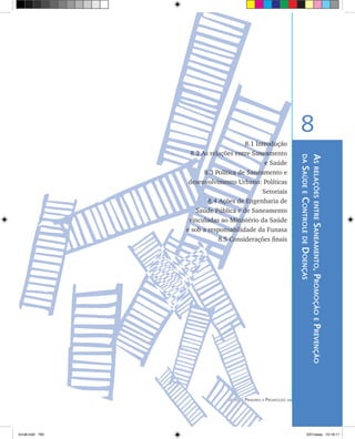 193Atenção Primária e Promoção da Saúde
AsrelaçõesentreSaneamento,PromoçãoePrevenção
daSaúdeeControledeDoenças
8
8.1 Introdução
	 8.2 As relações entre Saneamento
e Saúde
	 8.3 Política de Saneamento e
desenvolvimento Urbano: Políticas
Setoriais
	 8.4 Ações de Engenharia de
Saúde Pública e de Saneamento
vinculadas ao Ministério da Saúde
e sob a responsabilidade da Funasa
		 8.5 Considerações finais
livro8.indd 193 2/21/aaaa 10:18:11
 