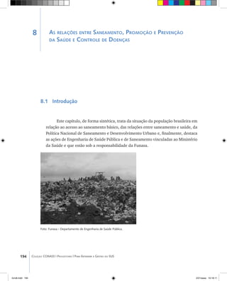 194 Coleção CONASS | Progestores ������� ����������� ���������� ���| Para Entender a Gestão do SUS
As relações entre Saneamento, Promoção e Prevenção
da Saúde e Controle de Doenças
8.1 Introdução
Este capítulo, de forma sintética, trata da situação da população brasileira em
relação ao acesso ao saneamento básico, das relações entre saneamento e saúde, da
Política Nacional de Saneamento e Desenvolvimento Urbano e, finalmente, destaca
as ações de Engenharia de Saúde Pública e de Saneamento vinculadas ao Ministério
da Saúde e que estão sob a responsabilidade da Funasa.
Foto: Funasa - Departamento de Engenharia de Saúde Pública.
8
livro8.indd 194 2/21/aaaa 10:18:11
 
