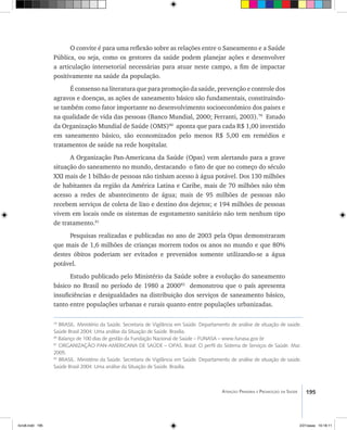 195Atenção Primária e Promoção da Saúde
O convite é para uma reflexão sobre as relações entre o Saneamento e a Saúde
Pública, ou seja, como os gestores da saúde podem planejar ações e desenvolver
a articulação intersetorial necessárias para atuar neste campo, a fim de impactar
positivamente na saúde da população.
É consenso na literatura que para promoção da saúde, prevenção e controle dos
agravos e doenças, as ações de saneamento básico são fundamentais, constituindo-
se também como fator importante no desenvolvimento socioeconômico dos paises e
na qualidade de vida das pessoas (Banco Mundial, 2000; Ferranti, 2003).79
Estudo
da Organização Mundial de Saúde (OMS)80
aponta que para cada R$ 1,00 investido
em saneamento básico, são economizados pelo menos R$ 5,00 em remédios e
tratamentos de saúde na rede hospitalar.
A Organização Pan-Americana da Saúde (Opas) vem alertando para a grave
situação do saneamento no mundo, destacando o fato de que no começo do século
XXI mais de 1 bilhão de pessoas não tinham acesso à água potável. Dos 130 milhões
de habitantes da região da América Latina e Caribe, mais de 70 milhões não têm
acesso a redes de abastecimento de água; mais de 95 milhões de pessoas não
recebem serviços de coleta de lixo e destino dos dejetos; e 194 milhões de pessoas
vivem em locais onde os sistemas de esgotamento sanitário não tem nenhum tipo
de tratamento.81
Pesquisas realizadas e publicadas no ano de 2003 pela Opas demonstraram
que mais de 1,6 milhões de crianças morrem todos os anos no mundo e que 80%
destes óbitos poderiam ser evitados e prevenidos somente utilizando-se a água
potável.
Estudo publicado pelo Ministério da Saúde sobre a evolução do saneamento
básico no Brasil no período de 1980 a 200082
demonstrou que o país apresenta
insuficiências e desigualdades na distribuição dos serviços de saneamento básico,
tanto entre populações urbanas e rurais quanto entre populações urbanizadas.
79
BRASIL. Ministério da Saúde. Secretaria de Vigilância em Saúde. Departamento de análise de situação de saúde.
Saúde Brasil 2004: Uma análise da Situação de Saúde. Brasília.
80
Balanço de 100 dias de gestão da Fundação Nacional de Saúde – FUNASA – www.funasa.gov.br
81
ORGANIZAÇÃO PAN-AMERICANA DE SAÚDE – OPAS. Brasil: O perfil do Sistema de Serviços de Saúde. Mar.
2005.
82
BRASIL. Ministério da Saúde. Secretaria de Vigilância em Saúde. Departamento de análise de situação de saúde.
Saúde Brasil 2004: Uma análise da Situação de Saúde. Brasília.
livro8.indd 195 2/21/aaaa 10:18:11
 