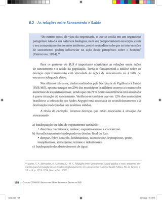 198 Coleção CONASS | Progestores ������� ����������� ���������� ���| Para Entender a Gestão do SUS
8.2 As relações entre Saneamento e Saúde
“Do estrito ponto de vista da engenharia, o que se avalia em um organismo
patogênico não é a sua natureza biológica, nem seu comportamento no corpo, e sim
o seu comportamento no meio ambiente, pois é nessa dimensão que as intervenções
de saneamento podem influenciar na ação desse patogênico sobre o homem”
(Cairncross, 1984).84
Para os gestores do SUS é importante considerar as relações entre ações
de saneamento e a saúde da população. Torna-se fundamental a análise sobre as
doenças cuja transmissão está vinculada às ações de saneamento ou à falta de
estrutura adequada deste.
Nos últimos três anos, dados analisados pela Secretaria de Vigilância a Saúde
(SVS/MS), apontaram que em 20% dos municípios brasileiros ocorreu a transmissão
autóctone de esquistossomose, sendo que em 71% destes a ocorrência está associada
à grave situação do saneamento. Verificou-se também que em 12% dos municípios
brasileiros a infestação por Aedes Aegypti está associada ao acondicionamento e à
destinação inadequados dos resíduos sólidos. 	
A título de exemplo, listamos doenças que estão associadas à situação do
saneamento:
a) Inadequação ou falta de esgotamento sanitário:
• diarréias; verminoses; teníase; esquistossomose e cisticercose.
b) Acondicionamento inadequado ou destino final do lixo:
• dengue, febre amarela, leishmaniose, salmonelose, leptospirose, peste,
toxoplasmose, cisticercose, teníase e rickettsioses.
c) Inadequação do abastecimento de água:
84
Soares, S. A.; Bernardes, R. S.; Netto, O. M. C. Relações entre Saneamento, Saúde pública e meio ambiente: ele-
mentos para formulação de um modelo de planejamento em saneamento. Caderno Saúde Pública, Rio de Janeiro, v.
18, n. 6, p. 1713-1724, Nov. a Dez. 2002.
livro8.indd 198 2/21/aaaa 10:18:13
 