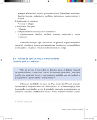 199Atenção Primária e Promoção da Saúde
•dengue,febreamarela,hepatite,poliomielite,cólera;febretifóideeparatifoide;
diarréia; tracoma; conjuntivites, escabiose; leptospirose; esquistossomose e
malária.
d) Inadequação da habitação:
• doença de Chagas.
e) Ausência de drenagem:
• Malária.
f) Condições sanitárias inadequadas ou inexistentes:
• esquistossomose, diarréias, escabiose, tracoma, conjuntivite e outras
verminoses.
Diante dessa situação, urge a necessidade de aproximar as políticas setoriais
e construir e implantar instrumentos adequados de planejamento que possibilitem
a construção de programas comuns e multissetoriais neste campo.
8.3 Política de Saneamento, desenvolvimento
urbano e políticas setoriais
“Cabe ao governo federal definir as diretrizes gerais da Política Nacional
de Desenvolvimento Urbano (vide Estatuto do Ministério das Cidades), mas cabe
também aos municípios (gestores metropolitanos, definidos por lei estadual) o
planejamento e a gestão urbana e metropolitana.”85
O Ministério das Cidades foi criado em 1º de Janeiro de 2003 com a missão
de combater as desigualdades sociais, transformando as cidades em espaços mais
humanizados e ampliando o acesso da população à moradia, ao saneamento e ao
transporte. Compete a esse Ministério tratar da Política de Desenvolvimento Urbano
85
Idem www.cidades.gov.br
livro8.indd 199 2/21/aaaa 10:18:13
 