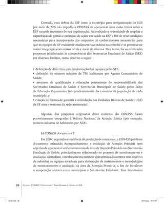20 Coleção CONASS | Progestores ������� ����������� ���������� ���| Para Entender a Gestão do SUS
Contudo, essa defesa da ESF como a estratégia para reorganização do SUS
por meio da APS não impediu o CONASS de apresentar uma visão crítica sobre a
ESF naquele momento de sua implantação. Foi realçada a necessidade de ampliar a
capacitação de gestão e execução de ações em saúde na ESF a fim de criar condições
necessárias para incorporação dos conjuntos de conhecimentos necessários para
que as equipes de SF realmente mudassem sua prática assistencial e se promovesse
maior integração com outros níveis e áreas do sistema. Para tanto, foram realizadas
propostas relacionadas às competências das Secretarias Estaduais de Saúde (SES)
em diversos âmbitos, como descrito a seguir:
• definição de diretrizes para implantação das equipes pelas SES;
• definição do número máximo de 750 habitantes por Agente Comunitário de
Saúde;
• processo de qualificação e educação permanente de responsabilidade das
Secretarias Estaduais de Saúde e Secretarias Municipais de Saúde pelos Pólos
de Educação Permanente independentemente do tamanho da população de cada
município; e
• criação de formas de garantir a articulação das Unidades Básicas de Saúde (UBS)
de SF com o restante da rede assistencial.
Algumas das propostas originadas deste consenso do CONASS foram
posteriormente integradas à Política Nacional da Atenção Básica (por exemplo,
número máximo de habitantes por ACS).
b) CONASS documenta 7
Em 2004, seguindo a tendência de produção de consensos, o CONASS publicou
documento intitulado Acompanhamento e avaliação da Atenção Primária com
objetivo de apresentar um levantamento da área de Atenção Primária nas Secretarias
Estaduais de Saúde, principalmente relacionado ao processo de monitoramento e
avaliação. Além disso, este documento também apresentava dois textos com objetivo
de subsidiar as equipes estaduais para elaboração de instrumentos e metodologias
de monitoramento e avaliação da área de Atenção Primária, a fim de fortalecer
a cooperação técnica entre municípios e Secretarias Estaduais. Esse documento
livro8.indd 20 2/21/aaaa 10:17:47
 