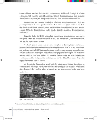 200 Coleção CONASS | Progestores ������� ����������� ���������� ���| Para Entender a Gestão do SUS
e das Políticas Setoriais de Habitação, Saneamento Ambiental, Transporte urbano
e trânsito. Tal trabalho tem sido desenvolvido de forma articulada com estados,
municípios e organizações não-governamentais, além dos movimentos sociais.
Atualmente, as cidades brasileiras abrigam aproximadamente 82% da
população nacional, sendo que 6,6 milhões de famílias não possuem moradia; 11%
dos domicílios urbanos não têm acesso ao sistema de abastecimento de água potável
e quase 50% dos domicílios não estão ligados às redes coletoras de esgotamento
sanitário.86
Segundo dados do IBGE, há ainda a presença de assentamentos irregulares
em quase 100% das cidades com mais de 500 mil habitantes e, em menor escala,
nas médias e pequenas cidades.
O Brasil possui uma rede urbana complexa e heterogênea conformada
particularmente por pequenos municípios, com população de 10 a 20 mil habitantes,
que abrigam menos de 20% da população nacional e representam aproximadamente
72,96% do total de municípios brasileiros. Esses pequenos municípios são marcados
na sua maioria pelo alto índice de pobreza, baixo índice de desenvolvimento
econômico-social e desigualdades sociais, o que implica dificuldades reais de gestão,
especialmente na área da saúde.
As Secretarias Estaduais e Municipais de saúde, com vistas a identificar as
áreas de risco e planejar ações para melhoria das condições de saúde da população,
têm desenvolvido estudos sobre as condições de saneamento básico nos seus
territórios.
86
Governo Federal. Ministério das Cidades. Disponível em: <www.cidades.gov.br>.
Foto: Gisele Bahia/2006.
livro8.indd 200 2/21/aaaa 10:18:13
 