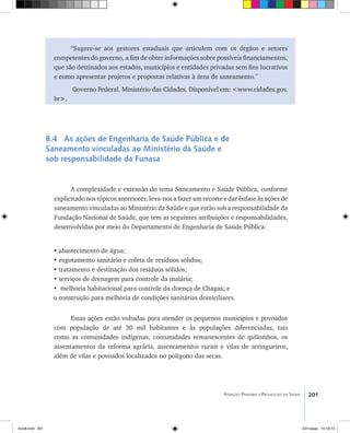 201Atenção Primária e Promoção da Saúde
“Sugere-se aos gestores estaduais que articulem com os órgãos e setores
competentes do governo, a fim de obter informações sobre possíveis financiamentos,
que são destinados aos estados, municípios e entidades privadas sem fins lucrativos
e como apresentar projetos e propostas relativas à área de saneamento.”
Governo Federal. Ministério das Cidades. Disponível em: <www.cidades.gov.
br>.
8.4 As ações de Engenharia de Saúde Pública e de
Saneamento vinculadas ao Ministério da Saúde e
sob responsabilidade da Funasa
A complexidade e extensão do tema Saneamento e Saúde Pública, conforme
explicitado nos tópicos anteriores, leva-nos a fazer um recorte e dar ênfase às ações de
saneamento vinculadas ao Ministério da Saúde e que estão sob a responsabilidade da
Fundação Nacional de Saúde, que tem as seguintes atribuições e responsabilidades,
desenvolvidas por meio do Departamento de Engenharia de Saúde Pública:
•	abastecimento de água;
• esgotamento sanitário e coleta de resíduos sólidos;
•	tratamento e destinação dos resíduos sólidos;
•	serviços de drenagem para controle da malária;
•	 melhoria habitacional para controle da doença de Chagas; e
o	construção para melhoria de condições sanitárias domiciliares.
Essas ações estão voltadas para atender os pequenos municípios e povoados
com população de até 30 mil habitantes e às populações diferenciadas, tais
como as comunidades indígenas, comunidades remanescentes de quilombos, os
assentamentos da reforma agrária, assentamentos rurais e vilas de seringueiros,
além de vilas e povoados localizados no polígono das secas.
livro8.indd 201 2/21/aaaa 10:18:13
 