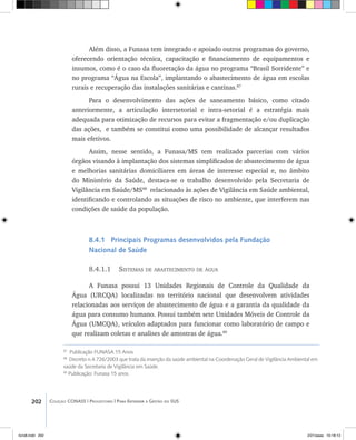 202 Coleção CONASS | Progestores ������� ����������� ���������� ���| Para Entender a Gestão do SUS
Além disso, a Funasa tem integrado e apoiado outros programas do governo,
oferecendo orientação técnica, capacitação e financiamento de equipamentos e
insumos, como é o caso da fluoretação da água no programa “Brasil Sorridente” e
no programa “Água na Escola”, implantando o abastecimento de água em escolas
rurais e recuperação das instalações sanitárias e cantinas.87
Para o desenvolvimento das ações de saneamento básico, como citado
anteriormente, a articulação intersetorial e intra-setorial é a estratégia mais
adequada para otimização de recursos para evitar a fragmentação e/ou duplicação
das ações, e também se constitui como uma possibilidade de alcançar resultados
mais efetivos.
Assim, nesse sentido, a Funasa/MS tem realizado parcerias com vários
órgãos visando à implantação dos sistemas simplificados de abastecimento de água
e melhorias sanitárias domiciliares em áreas de interesse especial e, no âmbito
do Ministério da Saúde, destaca-se o trabalho desenvolvido pela Secretaria de
Vigilância em Saúde/MS88
relacionado às ações de Vigilância em Saúde ambiental,
identificando e controlando as situações de risco no ambiente, que interferem nas
condições de saúde da população.
8.4.1 Principais Programas desenvolvidos pela Fundação
Nacional de Saúde
8.4.1.1 Sistemas de abastecimento de água
A Funasa possui 13 Unidades Regionais de Controle da Qualidade da
Água (URCQA) localizadas no território nacional que desenvolvem atividades
relacionadas aos serviços de abastecimento de água e a garantia da qualidade da
água para consumo humano. Possui também sete Unidades Móveis de Controle da
Água (UMCQA), veículos adaptados para funcionar como laboratório de campo e
que realizam coletas e analises de amostras de água.89
87
Publicação FUNASA 15 Anos
88
Decreto n.4.726/2003 que trata da inserção da saúde ambiental na Coordenação Geral de Vigilância Ambiental em
saúde da Secretaria de Vigilância em Saúde.
89
Publicação: Funasa 15 anos.
livro8.indd 202 2/21/aaaa 10:18:13
 
