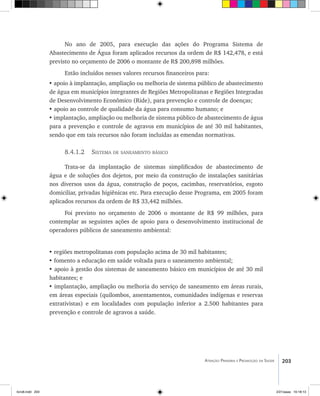 203Atenção Primária e Promoção da Saúde
No ano de 2005, para execução das ações do Programa Sistema de
Abastecimento de Água foram aplicados recursos da ordem de R$ 142,478, e está
previsto no orçamento de 2006 o montante de R$ 200,898 milhões.
Estão incluídos nesses valores recursos financeiros para:
• apoio à implantação, ampliação ou melhoria de sistema público de abastecimento
de água em municípios integrantes de Regiões Metropolitanas e Regiões Integradas
de Desenvolvimento Econômico (Ride), para prevenção e controle de doenças;
• apoio ao controle de qualidade da água para consumo humano; e
• implantação, ampliação ou melhoria de sistema público de abastecimento de água
para a prevenção e controle de agravos em municípios de até 30 mil habitantes,
sendo que em tais recursos não foram incluídas as emendas normativas.
8.4.1.2 Sistema de saneamento básico
Trata-se da implantação de sistemas simplificados de abastecimento de
água e de soluções dos dejetos, por meio da construção de instalações sanitárias
nos diversos usos da água, construção de poços, cacimbas, reservatórios, esgoto
domiciliar, privadas higiênicas etc. Para execução desse Programa, em 2005 foram
aplicados recursos da ordem de R$ 33,442 milhões.
Foi previsto no orçamento de 2006 o montante de R$ 99 milhões, para
contemplar as seguintes ações de apoio para o desenvolvimento institucional de
operadores públicos de saneamento ambiental:
• regiões metropolitanas com população acima de 30 mil habitantes;
• fomento a educação em saúde voltada para o saneamento ambiental;
• apoio à gestão dos sistemas de saneamento básico em municípios de até 30 mil
habitantes; e
• implantação, ampliação ou melhoria do serviço de saneamento em áreas rurais,
em áreas especiais (quilombos, assentamentos, comunidades indígenas e reservas
extrativistas) e em localidades com população inferior a 2.500 habitantes para
prevenção e controle de agravos a saúde.
livro8.indd 203 2/21/aaaa 10:18:13
 