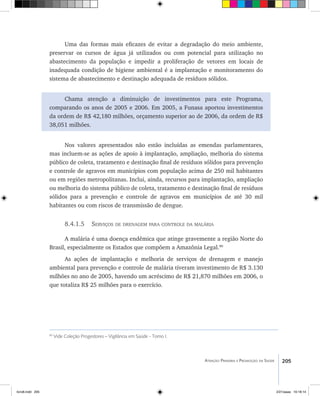 205Atenção Primária e Promoção da Saúde
Uma das formas mais eficazes de evitar a degradação do meio ambiente,
preservar os cursos de água já utilizados ou com potencial para utilização no
abastecimento da população e impedir a proliferação de vetores em locais de
inadequada condição de higiene ambiental é a implantação e monitoramento do
sistema de abastecimento e destinação adequada de resíduos sólidos.
Chama atenção a diminuição de investimentos para este Programa,
comparando os anos de 2005 e 2006. Em 2005, a Funasa aportou investimentos
da ordem de R$ 42,180 milhões, orçamento superior ao de 2006, da ordem de R$
38,051 milhões.
Nos valores apresentados não estão incluídas as emendas parlamentares,
mas incluem-se as ações de apoio à implantação, ampliação, melhoria do sistema
público de coleta, tratamento e destinação final de resíduos sólidos para prevenção
e controle de agravos em municípios com população acima de 250 mil habitantes
ou em regiões metropolitanas. Inclui, ainda, recursos para implantação, ampliação
ou melhoria do sistema público de coleta, tratamento e destinação final de resíduos
sólidos para a prevenção e controle de agravos em municípios de até 30 mil
habitantes ou com riscos de transmissão de dengue.
8.4.1.5 Serviços de drenagem para controle da malária
A malária é uma doença endêmica que atinge gravemente a região Norte do
Brasil, especialmente os Estados que compõem a Amazônia Legal.90
As ações de implantação e melhoria de serviços de drenagem e manejo
ambiental para prevenção e controle de malária tiveram investimento de R$ 3.130
milhões no ano de 2005, havendo um acréscimo de R$ 21,870 milhões em 2006, o
que totaliza R$ 25 milhões para o exercício.
90
Vide Coleção Progestores – Vigilância em Saúde - Tomo I.
livro8.indd 205 2/21/aaaa 10:18:14
 