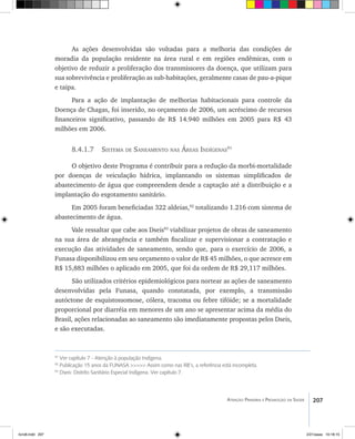 207Atenção Primária e Promoção da Saúde
As ações desenvolvidas são voltadas para a melhoria das condições de
moradia da população residente na área rural e em regiões endêmicas, com o
objetivo de reduzir a proliferação dos transmissores da doença, que utilizam para
sua sobrevivência e proliferação as sub-habitações, geralmente casas de pau-a-pique
e taipa.
Para a ação de implantação de melhorias habitacionais para controle da
Doença de Chagas, foi inserido, no orçamento de 2006, um acréscimo de recursos
financeiros significativo, passando de R$ 14.940 milhões em 2005 para R$ 43
milhões em 2006.
8.4.1.7 Sistema de Saneamento nas Áreas Indígenas91
O objetivo deste Programa é contribuir para a redução da morbi-mortalidade
por doenças de veiculação hídrica, implantando os sistemas simplificados de
abastecimento de água que compreendem desde a captação até a distribuição e a
implantação do esgotamento sanitário.
Em 2005 foram beneficiadas 322 aldeias,92
totalizando 1.216 com sistema de
abastecimento de água.
Vale ressaltar que cabe aos Dseis93
viabilizar projetos de obras de saneamento
na sua área de abrangência e também fiscalizar e supervisionar a contratação e
execução das atividades de saneamento, sendo que, para o exercício de 2006, a
Funasa disponibilizou em seu orçamento o valor de R$ 45 milhões, o que acresce em
R$ 15,883 milhões o aplicado em 2005, que foi da ordem de R$ 29,117 milhões.
São utilizados critérios epidemiológicos para nortear as ações de saneamento
desenvolvidas pela Funasa, quando constatada, por exemplo, a transmissão
autóctone de esquistossomose, cólera, tracoma ou febre tifóide; se a mortalidade
proporcional por diarréia em menores de um ano se apresentar acima da média do
Brasil, ações relacionadas ao saneamento são imediatamente propostas pelos Dseis,
e são executadas.
91
Ver capítulo 7 - Atenção à população Indígena.
92
Publicação 15 anos da FUNASA >>>>> Assim como nas RB’s, a referência está incompleta.
93
Dseis: Distrito Sanitário Especial Indígena. Ver capítulo 7.
livro8.indd 207 2/21/aaaa 10:18:15
 