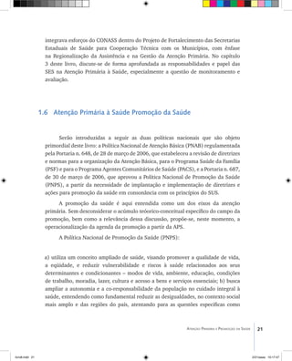 21Atenção Primária e Promoção da Saúde
integrava esforços do CONASS dentro do Projeto de Fortalecimento das Secretarias
Estaduais de Saúde para Cooperação Técnica com os Municípios, com ênfase
na Regionalização da Assistência e na Gestão da Atenção Primária. No capítulo
3 deste livro, discute-se de forma aprofundada as responsabilidades e papel das
SES na Atenção Primária à Saúde, especialmente a questão de monitoramento e
avaliação.
1.6 Atenção Primária à Saúde Promoção da Saúde
Serão introduzidas a seguir as duas políticas nacionais que são objeto
primordial deste livro: a Política Nacional de Atenção Básica (PNAB) regulamentada
pela Portaria n. 648, de 28 de março de 2006, que estabeleceu a revisão de diretrizes
e normas para a organização da Atenção Básica, para o Programa Saúde da Família
(PSF) e para o Programa Agentes Comunitários de Saúde (PACS), e a Portaria n. 687,
de 30 de março de 2006, que aprovou a Política Nacional de Promoção da Saúde
(PNPS), a partir da necessidade de implantação e implementação de diretrizes e
ações para promoção da saúde em consonância com os princípios do SUS.
A promoção da saúde é aqui entendida como um dos eixos da atenção
primária. Sem desconsiderar o acúmulo teóorico-conceitual específico do campo da
promoção, bem como a relevância dessa discussão, propõe-se, neste momento, a
operacionalização da agenda da promoção a partir da APS.
A Política Nacional de Promoção da Saúde (PNPS):
a) utiliza um conceito ampliado de saúde, visando promover a qualidade de vida,
a eqüidade, e reduzir vulnerabilidade e riscos à saúde relacionados aos seus
determinantes e condicionantes – modos de vida, ambiente, educação, condições
de trabalho, moradia, lazer, cultura e acesso a bens e serviços essenciais; b) busca
ampliar a autonomia e a co-responsabilidade da população no cuidado integral à
saúde, entendendo como fundamental reduzir as desigualdades, no contexto social
mais amplo e das regiões do país, atentando para as questões especificas como
livro8.indd 21 2/21/aaaa 10:17:47
 