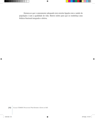 212 Coleção CONASS | Progestores ������� ����������� ���������� ���| Para Entender a Gestão do SUS
Destaca-se que o saneamento adequado tem estreita ligação com a saúde da
população e com a qualidade de vida. Motivo nobre para que se estabeleça uma
Política Nacional integrada e efetiva.
livro8.indd 212 2/21/aaaa 10:18:17
 