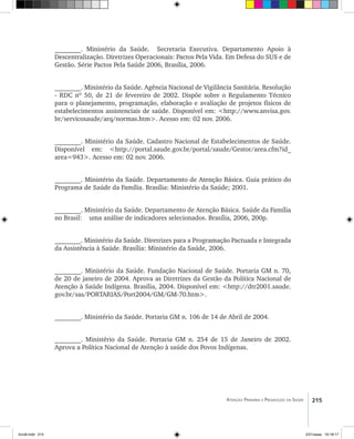 215Atenção Primária e Promoção da Saúde
________. Ministério da Saúde. Secretaria Executiva. Departamento Apoio à
Descentralização. Diretrizes Operacionais: Pactos Pela Vida. Em Defesa do SUS e de
Gestão. Série Pactos Pela Saúde 2006, Brasília, 2006.
________. Ministério da Saúde. Agência Nacional de Vigilância Sanitária. Resolução
- RDC nº 50, de 21 de fevereiro de 2002. Dispõe sobre o Regulamento Técnico
para o planejamento, programação, elaboração e avaliação de projetos físicos de
estabelecimentos assistenciais de saúde. Disponível em: <http://www.anvisa.gov.
br/servicosaude/arq/normas.htm>. Acesso em: 02 nov. 2006.
________. Ministério da Saúde. Cadastro Nacional de Estabelecimentos de Saúde.
Disponível em: <http://portal.saude.gov.br/portal/saude/Gestor/area.cfm?id_
area=943>. Acesso em: 02 nov. 2006.
________. Ministério da Saúde. Departamento de Atenção Básica. Guia prático do
Programa de Saúde da Família. Brasília: Ministério da Saúde; 2001.
________. Ministério da Saúde. Departamento de Atenção Básica. Saúde da Família
no Brasil: uma análise de indicadores selecionados. Brasília, 2006, 200p.
________. Ministério da Saúde. Diretrizes para a Programação Pactuada e Integrada
da Assistência à Saúde. Brasília: Ministério da Saúde, 2006.
________. Ministério da Saúde. Fundação Nacional de Saúde. Portaria GM n. 70,
de 20 de janeiro de 2004. Aprova as Diretrizes da Gestão da Política Nacional de
Atenção à Saúde Indígena. Brasília, 2004. Disponível em: <http://dtr2001.saude.
gov.br/sas/PORTARIAS/Port2004/GM/GM-70.htm>.
________. Ministério da Saúde. Portaria GM n. 106 de 14 de Abril de 2004.
________. Ministério da Saúde. Portaria GM n. 254 de 15 de Janeiro de 2002.
Aprova a Política Nacional de Atenção à saúde dos Povos Indígenas.
livro8.indd 215 2/21/aaaa 10:18:17
 