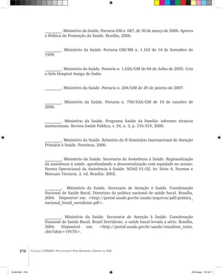 216 Coleção CONASS | Progestores ������� ����������� ���������� ���| Para Entender a Gestão do SUS
________. Ministério da Saúde. Portaria GM n. 687, de 30 de março de 2006. Aprova
a Política de Promoção da Saúde. Brasília, 2006.
________. Ministério da Saúde. Portaria GM/MS n. 1.163 de 14 de Setembro de
1999.
________. Ministério da Saúde. Portaria n. 1.026/GM de 04 de Julho de 2005. Cria
o Selo Hospital Amigo do Índio.
________. Ministério da Saúde. Portaria n. 204/GM de 29 de janeiro de 2007.
________. Ministério da Saúde. Portaria n. 750/SAS/GM de 10 de outubro de
2006.
________. Ministério da Saúde. Programa Saúde da Família: informes técnicos
institucionais. Revista Saúde Pública, v. 34, n. 3, p. 316-319, 2000.
________. Ministério da Saúde. Relatório do II Seminário Internacional de Atenção
Primária à Saúde. Fortaleza, 2006.
________. Ministério da Saúde. Secretaria de Assistência à Saúde. Regionalização
da assistência à saúde: aprofundando a descentralização com equidade no acesso:
Norma Operacional da Assistência à Saúde: NOAS 01/02. In: Série A. Normas e
Manuais Técnicos. 2. ed. Brasília: 2002.
________. Ministério da Saúde. Secretaria de Atenção à Saúde. Coordenação
Nacional de Saúde Bucal. Diretrizes da política nacional de saúde bucal. Brasília,
2004. Disponível em: <http://portal.saude.gov.br/saude/arquivos/pdf/politica_
nacional_brasil_sorridente.pdf>.
________. Ministério da Saúde. Secretaria de Atenção à Saúde. Coordenação
Nacional de Saúde Bucal. Brasil Sorridente: a saúde bucal levada a sério. Brasília,
2004. Disponível em: <http://portal.saude.gov.br/saude/visualizar_texto.
cfm?idtxt=19578>.
livro8.indd 216 2/21/aaaa 10:18:17
 
