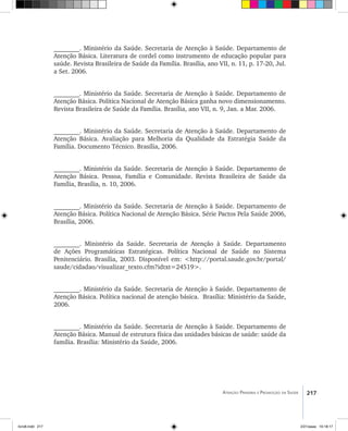 217Atenção Primária e Promoção da Saúde
________. Ministério da Saúde. Secretaria de Atenção à Saúde. Departamento de
Atenção Básica. Literatura de cordel como instrumento de educação popular para
saúde. Revista Brasileira de Saúde da Família. Brasília, ano VII, n. 11, p. 17-20, Jul.
a Set. 2006.
________. Ministério da Saúde. Secretaria de Atenção à Saúde. Departamento de
Atenção Básica. Política Nacional de Atenção Básica ganha novo dimensionamento.
Revista Brasileira de Saúde da Família. Brasília, ano VII, n. 9, Jan. a Mar. 2006.
________. Ministério da Saúde. Secretaria de Atenção à Saúde. Departamento de
Atenção Básica. Avaliação para Melhoria da Qualidade da Estratégia Saúde da
Família. Documento Técnico. Brasília, 2006.
________. Ministério da Saúde. Secretaria de Atenção à Saúde. Departamento de
Atenção Básica. Pessoa, Família e Comunidade. Revista Brasileira de Saúde da
Família, Brasília, n. 10, 2006.
________. Ministério da Saúde. Secretaria de Atenção à Saúde. Departamento de
Atenção Básica. Política Nacional de Atenção Básica. Série Pactos Pela Saúde 2006,
Brasília, 2006.
________. Ministério da Saúde. Secretaria de Atenção à Saúde. Departamento
de Ações Programáticas Estratégicas. Política Nacional de Saúde no Sistema
Penitenciário. Brasília, 2003. Disponível em: <http://portal.saude.gov.br/portal/
saude/cidadao/visualizar_texto.cfm?idtxt=24519>.
________. Ministério da Saúde. Secretaria de Atenção à Saúde. Departamento de
Atenção Básica. Política nacional de atenção básica. Brasília: Ministério da Saúde,
2006.
________. Ministério da Saúde. Secretaria de Atenção à Saúde. Departamento de
Atenção Básica. Manual de estrutura física das unidades básicas de saúde: saúde da
família. Brasília: Ministério da Saúde, 2006.
livro8.indd 217 2/21/aaaa 10:18:17
 