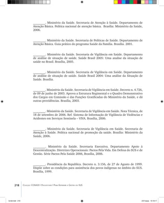 218 Coleção CONASS | Progestores ������� ����������� ���������� ���| Para Entender a Gestão do SUS
________. Ministério da Saúde. Secretaria de Atenção à Saúde. Departamento de
Atenção Básica. Política nacional de atenção básica. Brasília: Ministério da Saúde,
2006.
	
________. Ministério da Saúde. Secretaria de Políticas de Saúde. Departamento de
Atenção Básica. Guia prático do programa Saúde da Família. Brasília. 2001.
________. Ministério da Saúde. Secretaria de Vigilância em Saúde. Departamento
de análise de situação de saúde. Saúde Brasil 2005: Uma analise da situação de
saúde no Brasil. Brasília, 2005.
________. Ministério da Saúde. Secretaria de Vigilância em Saúde. Departamento
de análise de situação de saúde. Saúde Brasil 2004: Uma análise da Situação de
Saúde. Brasília.
________. Ministério da Saúde. Secretaria de Vigilância em Saúde. Decreto n. 4.726,
de 09 de junho de 2003. Aprova a Estrutura Regimental e o Quadro Demonstrativo
dos Cargos em Comissão e das Funções Gratificadas do Ministério da Saúde, e dá
outras providências. Brasília, 2003.
________. Ministério da Saúde. Secretaria de Vigilância em Saúde. Nota Técnica, de
18 de setembro de 2006. Ref. Sistema de Informação de Vigilância de Violências e
Acidentes em Serviços Sentinela – VIVA. Brasília, 2006.
________. Ministério da Saúde. Secretaria de Vigilância em Saúde. Secretaria de
Atenção à Saúde. Política nacional de promoção da saúde. Brasília: Ministério da
Saúde, 2006.
________. Ministério da Saúde. Secretaria Executiva. Departamento Apoio à
Descentralização. Diretrizes Operacionais: Pactos Pela Vida. Em Defesa do SUS e de
Gestão. Série Pactos Pela Saúde 2006, Brasília, 2006.
________. Presidência da Republica. Decreto n. 3.156, de 27 de Agosto de 1999.
Dispõe sobre as condições para assistência dos povos indígenas no âmbito do SUS.
Brasília, 1999.
livro8.indd 218 2/21/aaaa 10:18:17
 