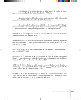 219Atenção Primária e Promoção da Saúde
________. Presidência da República. Decreto n. 4.727 de 09 de Junho de 2003.
Aprova estatuto da Fundação Nacional da Saúde – FUNASA.
________. Presidência da Republica. Do subsistema de atenção à saúde indígena. In
_____. Lei n. 9.836 de 23 de Setembro de 1999. Capítulo V.
________. Presidência da Republica. Lei n. 8.080 de 19 de Setembro de 1990. Dispõe
sobre as condições para a promoção, proteção e recuperação da saúde, a organização
e o funcionamento dos serviços correspondentes e dá outras providências.
BRITT, H. et al. General practice activity in Australia 2004-05. Canberra: Australian
Institute of Health and Welfare, 2005.
Bultzingslowen, I. et al. Patients’ views on interpersonal continuity in primary
care: a sense of security based on four core foundations. Family Practice, v. 23, n.
2, p. 210-219, 2006.
BUSS, P. M. Promoção da Saúde e Qualidade de vida. Ciência e Saúde Coletiva, v.
5, n. 1, p. 163-177, 2000.
CAMPOS, F. E. C.; AGUIAR, R. A. T. A expansão da Atenção Básica nas grandes
cidades e a Especialização em Saúde da Família como estratégia para sua viabilidade.
Cadernos RH em Saúde, Brasília, v. 3, n. 1, Mar. 2006.
CAMPOS, G. W. S. Clínica e saúde coletiva compartilhadas: teoria Paidéia e
reformulação ampliada do trabalho em saúde. In: _______ et al. (eds.) Tratado de
Saúde Coletiva. Rio de Janeiro: Hucitec, 2006.
CHAVES, M. B. G. et al. Implementação da Política de Saúde Indígena no Pólo-base
Angra dos Reis, Rio de Janeiro, Brasil: Entraves e perspectivas. Cadernos de Saúde
Pública, Rio de Janeiro, v. 22, n. 2, p. 295-305, Fev. 2006.
livro8.indd 219 2/21/aaaa 10:18:17
 